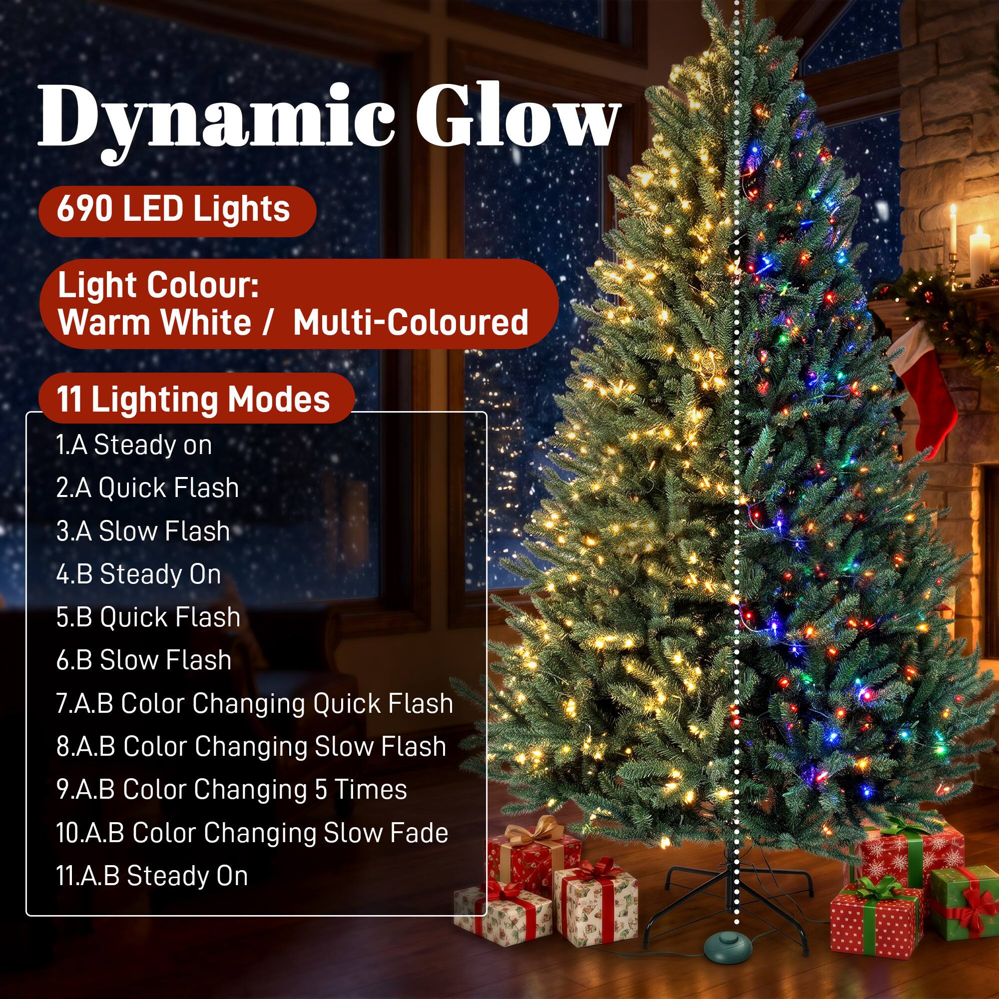 Dynamic Glow 690 LED Lights  
Light Colour: Warm White / Multi-Coloured  
11 Lighting Modes  
1.A Steady on  
2.A Quick Flash  
3.A Slow Flash  
4.B Steady On  
5.B Quick Flash  
6.B Slow Flash  
7.A.B Color Changing Quick Flash  
8.A.B Color Changing Slow Flash  
9.A.B Color Changing 5 Times  
10.A.B Color Changing Slow Fade  
11.A.B Steady On