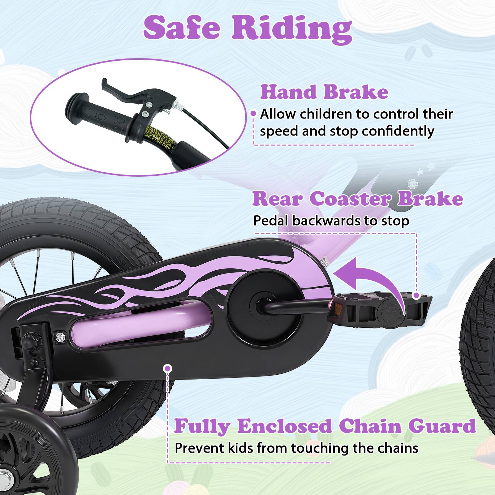 Safe Riding

- Hand Brake
  - Allow children to control their speed and stop confidently

- Rear Coaster Brake
  - Pedal backwards to stop

- Fully Enclosed Chain Guard
  - Prevent kids from touching the chains