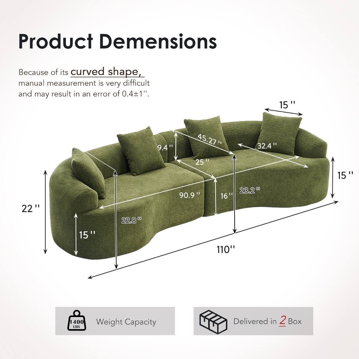 Product Dimensions

Because of its curved shape, manual measurement is very difficult and may result in an error of 0.4±1".

- 15"
- 9.4"
- 45.27"
- 25"
- 32.4"
- 15"
- 22"
- 15"
- 22.8"
- 90.9"
- 23.2"
- 16"
- 110"

Weight Capacity: 1400 LBS

Delivered in 2 Box