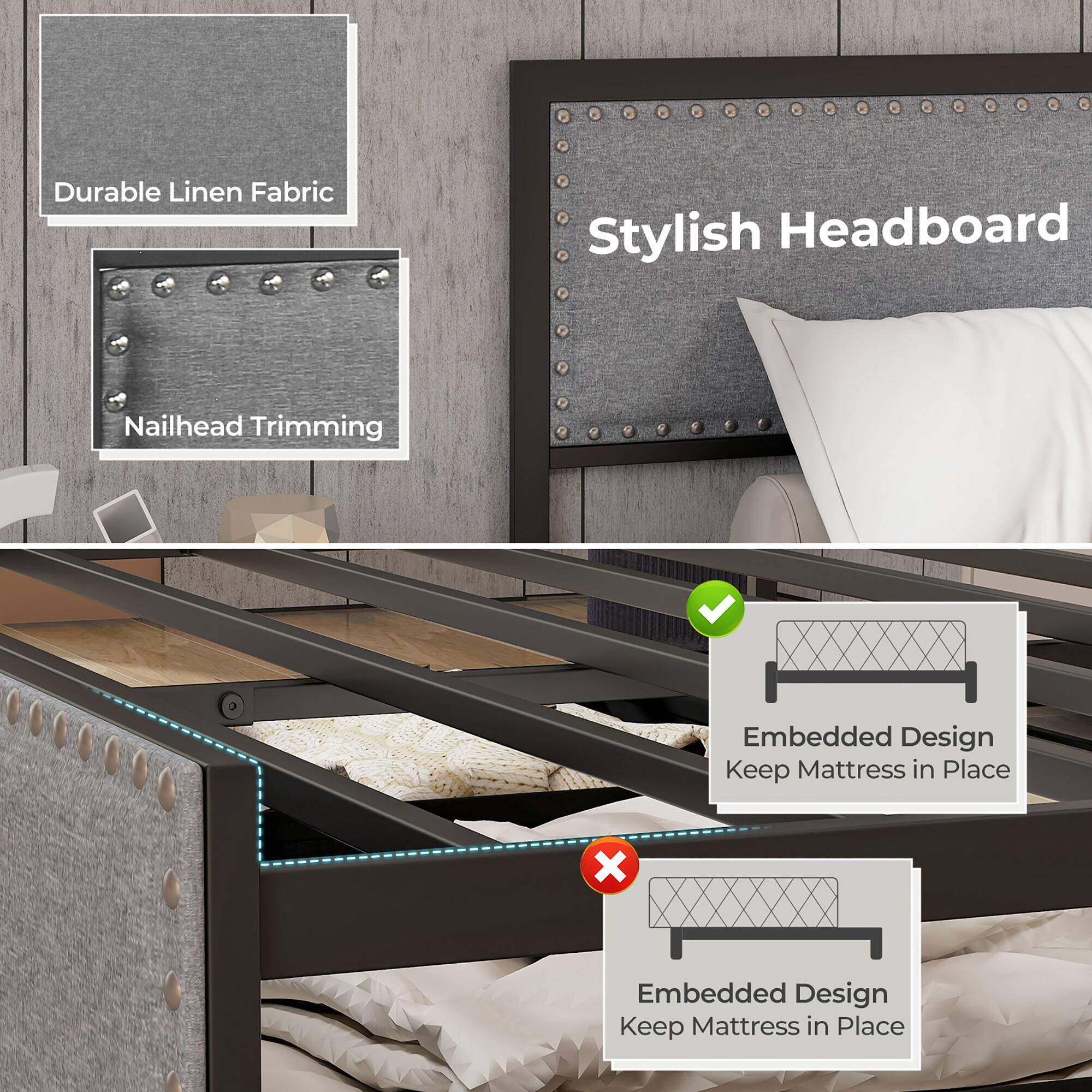 Durable Linen Fabric  
Nailhead Trimming  

Stylish Headboard  

Embedded Design  
Keep Mattress in Place  

Embedded Design  
Keep Mattress in Place