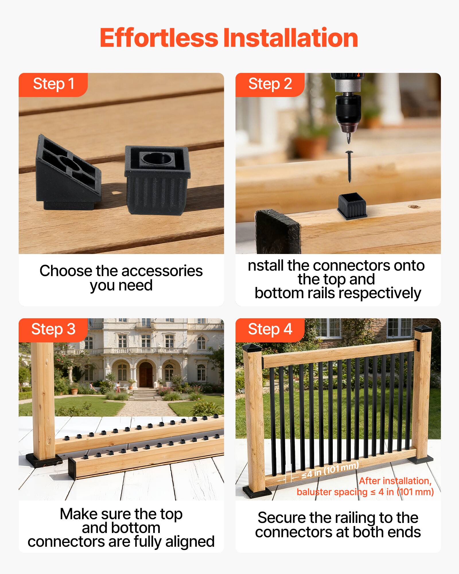 Effortless Installation

Step 1  
Choose the accessories you need

Step 2  
Install the connectors onto the top and bottom rails respectively

Step 3  
Make sure the top and bottom connectors are fully aligned

Step 4  
Secure the railing to the connectors at both ends

After installation, baluster spacing ≤ 4 in (101 mm)