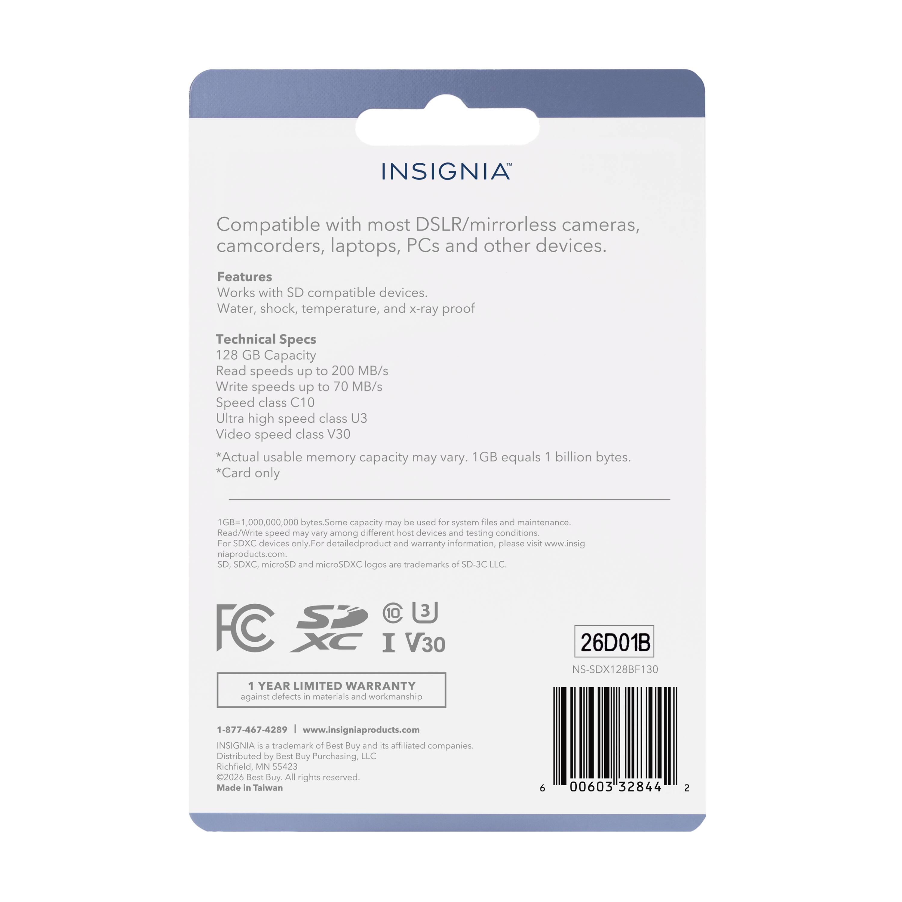 INSIGNIA Compatible with most DSLR/mirrorless cameras, camcorders, laptops, PCs and other devices. Features Works with SD compatible devices. Water, shock, temperature, and x-ray proof Technical Specs 128 GB Capacity Read speeds up to 200 MB/s Write speeds up to 70 MB/s Speed class C10 Ultra high speed class U3 Video speed class V30 Actual usable memory capacity may vary. 1GB equals 1 billion bytes. *Card only 000,000,000 bytes. Some capacity may be used for system files and maintenance. Read/Write speed may vary among different host devices and testing conditions. For SDXC devices only. For detailed product and warranty information, please visit www.insigniaproducts.com SD SDXC microSD and microSDXC logos are trademarks of SD-JC LLC 10 3 FC SP XC I V30 1 YEAR LIMITED WARRANTY against defects in materials and workmanship 26D01B 1:877-467-4289 www.insigniaproducts.com INSIGNIA 4 4 trademark of Best Buy and its affiliated companies. Distributed by Best