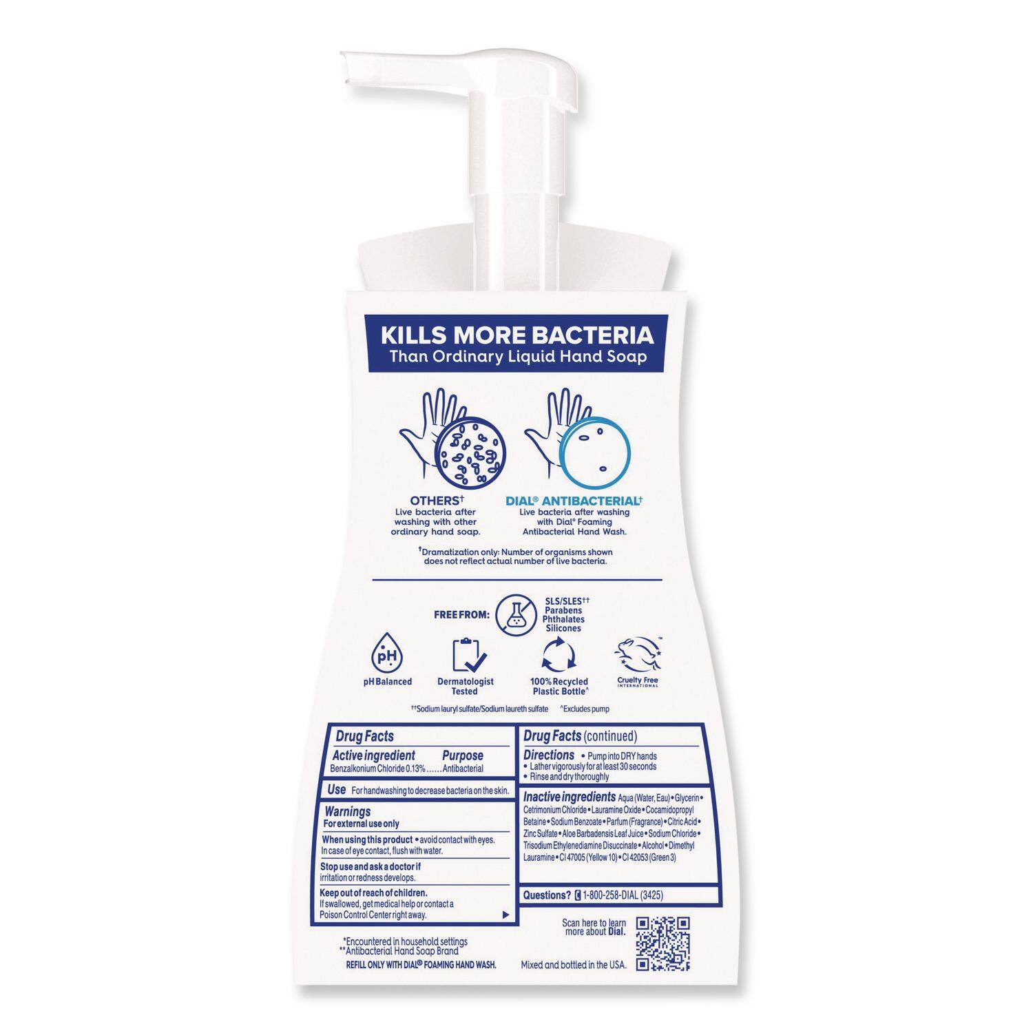 **KILLS MORE BACTERIA Than Ordinary Liquid Hand Soap**

**OTHERS**  
Live bacteria after washing with other ordinary liquid hand soap

**DIAL ANTIBACTERIAL**  
Live bacteria after washing with DIAL Antibacterial Hand Wash  
*Demonstration only. Number of organisms shown does not reflect a number of live bacteria.*

**FREE FROM:**  
- SLS/SLES+  
- Parabens  
- Phthalates  
- Silicones  
- pH Balanced  
- Dermatologist Tested  
- 100% Recycled Plastic Bottle  
- Cruelty Free

**Drug Facts**

**Active ingredient**  
Benzalkonium Chloride 0.13% ... Antibacterial

**Purpose**  
Antibacterial

**Directions**  
Pump into DRY Hands  
Lather vigorously for at least 30 seconds  
Rinse thoroughly

**Warnings**  
For external use only.  
When using this product, avoid contact with eyes.  
In case of eye contact, flush with water.  
Stop use and ask a doctor if irritation or redness develops.  
Keep out of reach of children.  
If swallowed, get medical help or contact a Poison Control Center right away.

**In case of eye contact