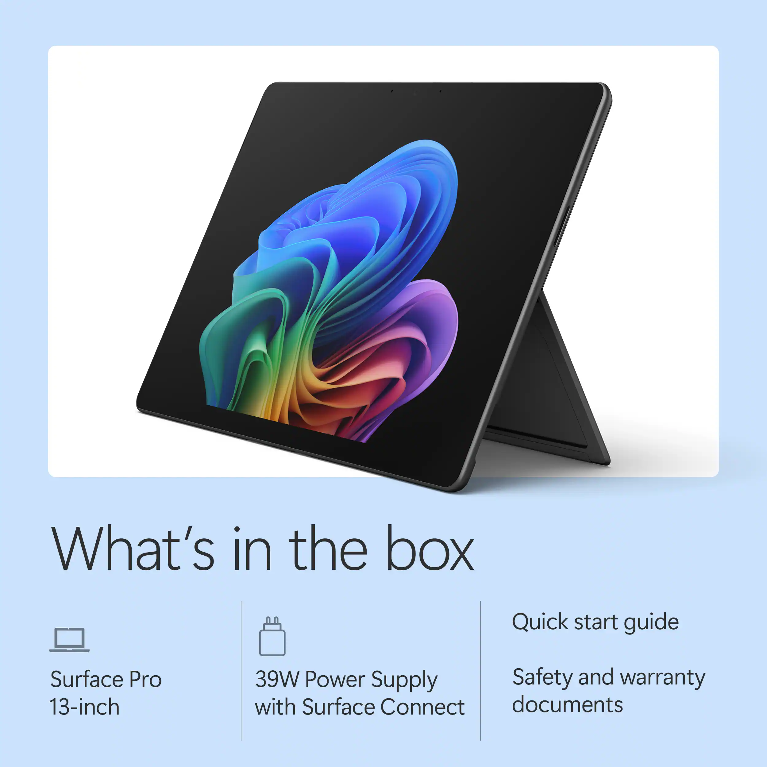 What's in the box

- Surface Pro 13-inch
- 39W Power Supply with Surface Connect
- Quick start guide
- Safety and warranty documents