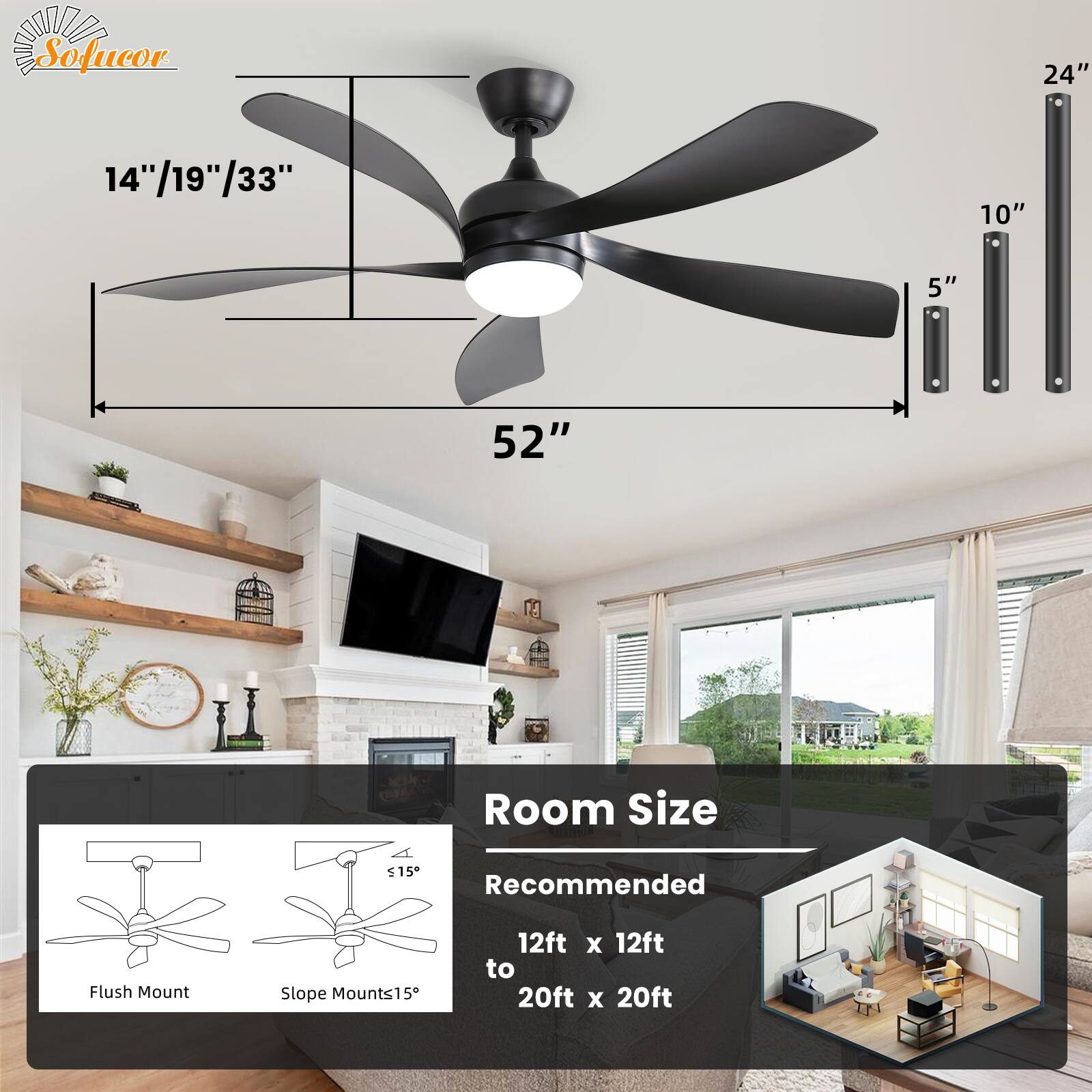 Sofucor

14"/19"/33"  
52"  
24"  
10"  
5"  

Room Size  
Recommended  
12ft x 12ft to 20ft x 20ft  

Flush Mount  
Slope Mounts≤15°