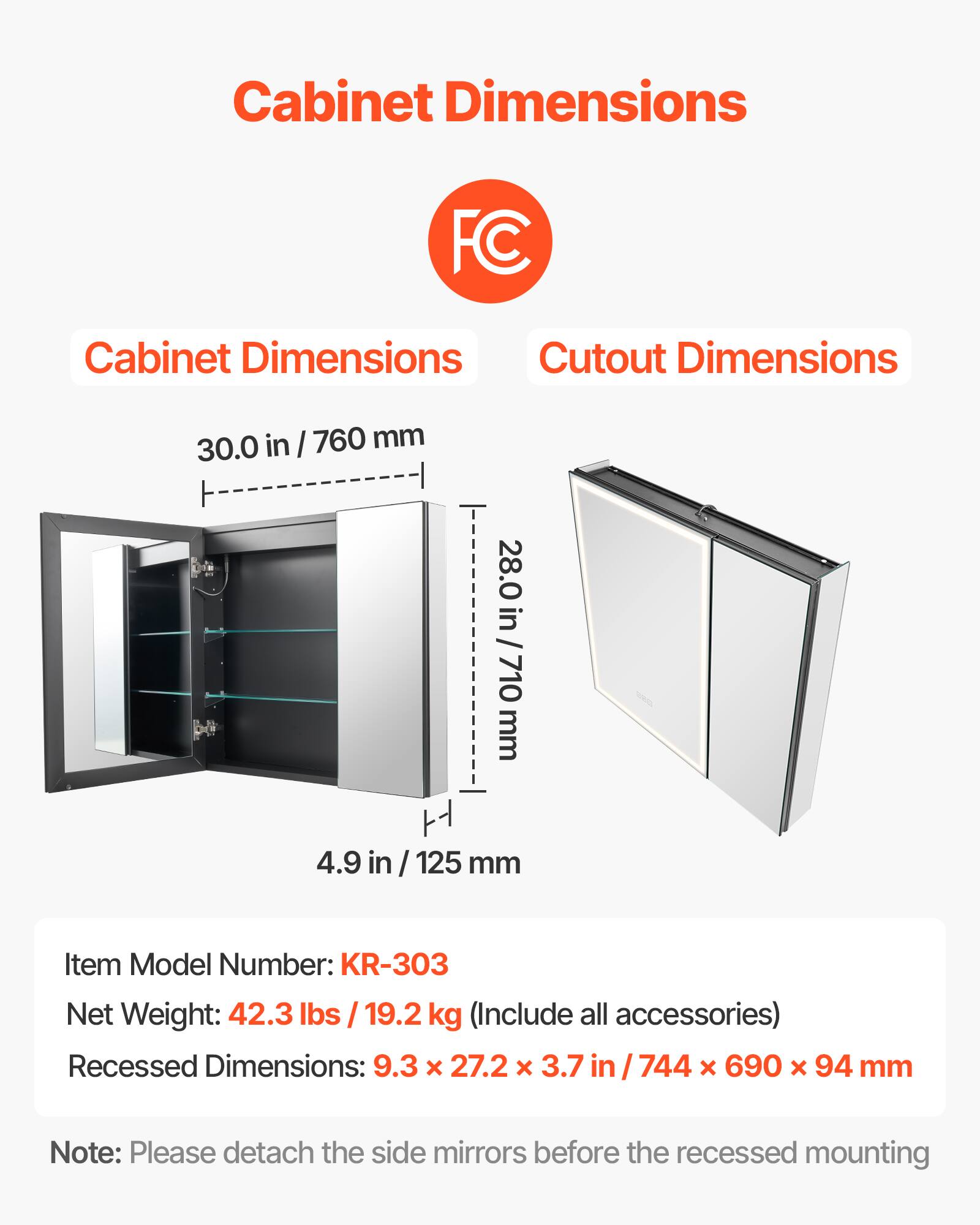 Cabinet Dimensions: 30.0 in / 760 mm, 28.0 in / 710 mm, 4.9 in / 125 mm

Cutout Dimensions: 28.0 in / 710 mm

Item Model Number: KR-303

Net Weight: 42.3 lbs / 19.2 kg (Include all accessories)

Recessed Dimensions: 9.3 x 27.2 x 3.7 in / 744 x 690 x 94 mm

Note: Please detach the side mirrors before the recessed mounting