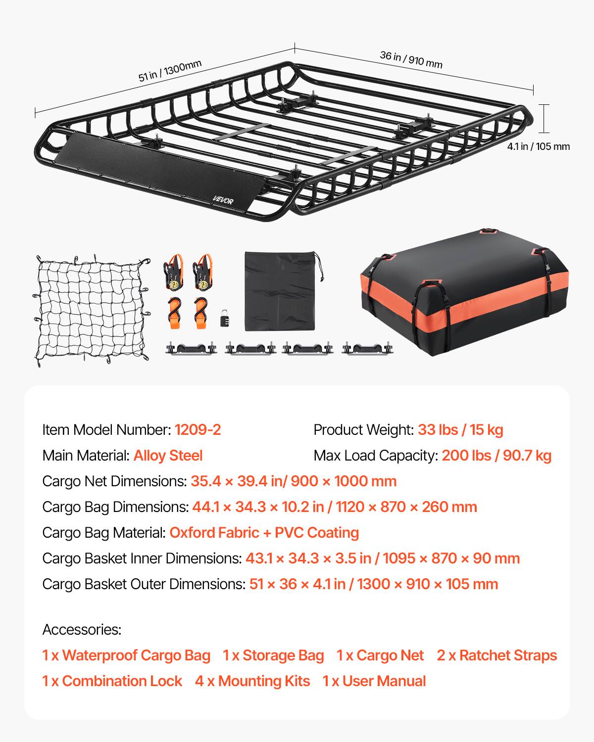 51 in / 1300 mm  
36 in / 910 mm  
4.1 in / 105 mm  

VEVOR  
Item Model Number: 1209-2  
Product Weight: 33 lbs / 15 kg  
Main Material: Alloy Steel  
Max Load Capacity: 200 lbs / 90.7 kg  

Cargo Net Dimensions: 35.4 x 39.4 in / 900 x 1000 mm  
Cargo Bag Dimensions: 44.1 x 34.3 x 10.2 in / 1120 x 870 x 260 mm  
Cargo Bag Material: Oxford Fabric + PVC Coating  
Cargo Basket Inner Dimensions: 43.1 x 34.3 x 3.5 in / 1095 x 870 x 90 mm  
Cargo Basket Outer Dimensions: 51 x 36 x 4.1 in / 1300 x 910 x 105 mm  

Accessories:  
1 x Waterproof Cargo Bag  
1 x Storage Bag  
1 x