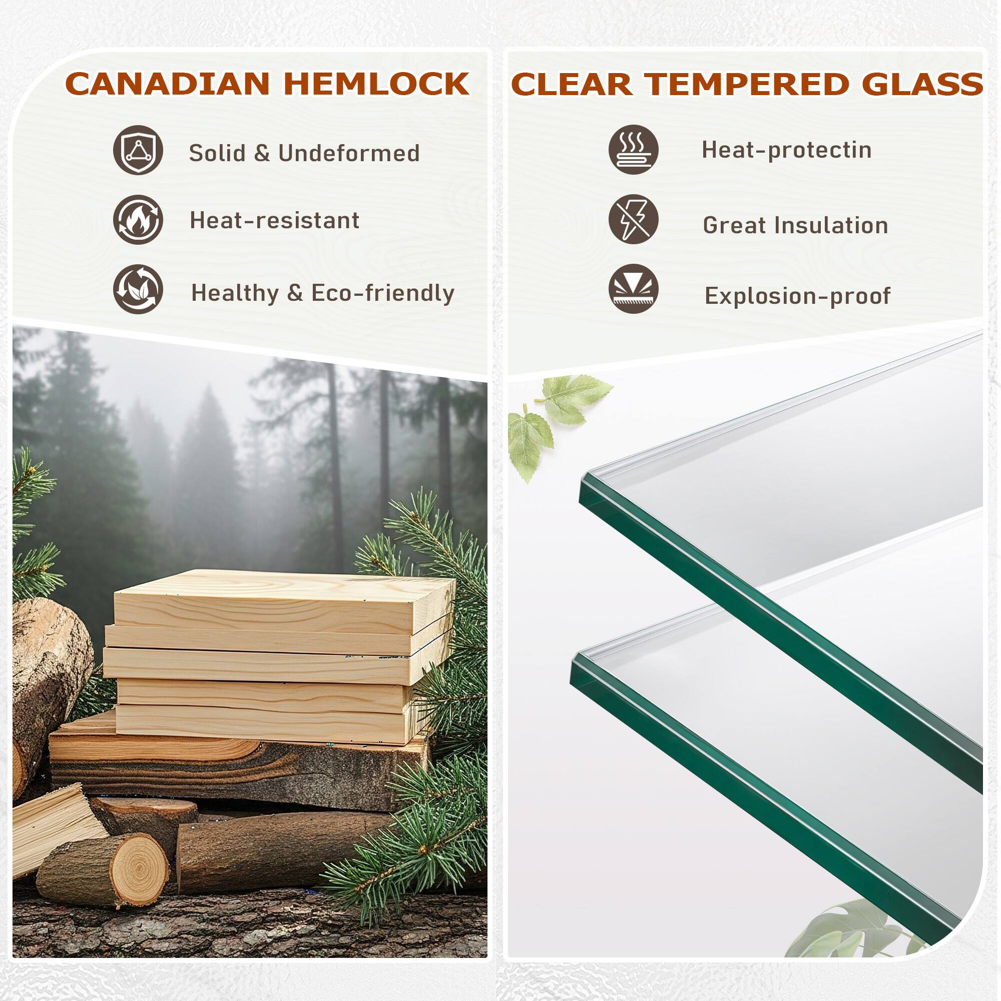 CANADIAN HEMLOCK  
- Solid & Undeformed  
- Heat-resistant  
- Healthy & Eco-friendly  

CLEAR TEMPERED GLASS  
- Heat-protection  
- Great Insulation  
- Explosion-proof