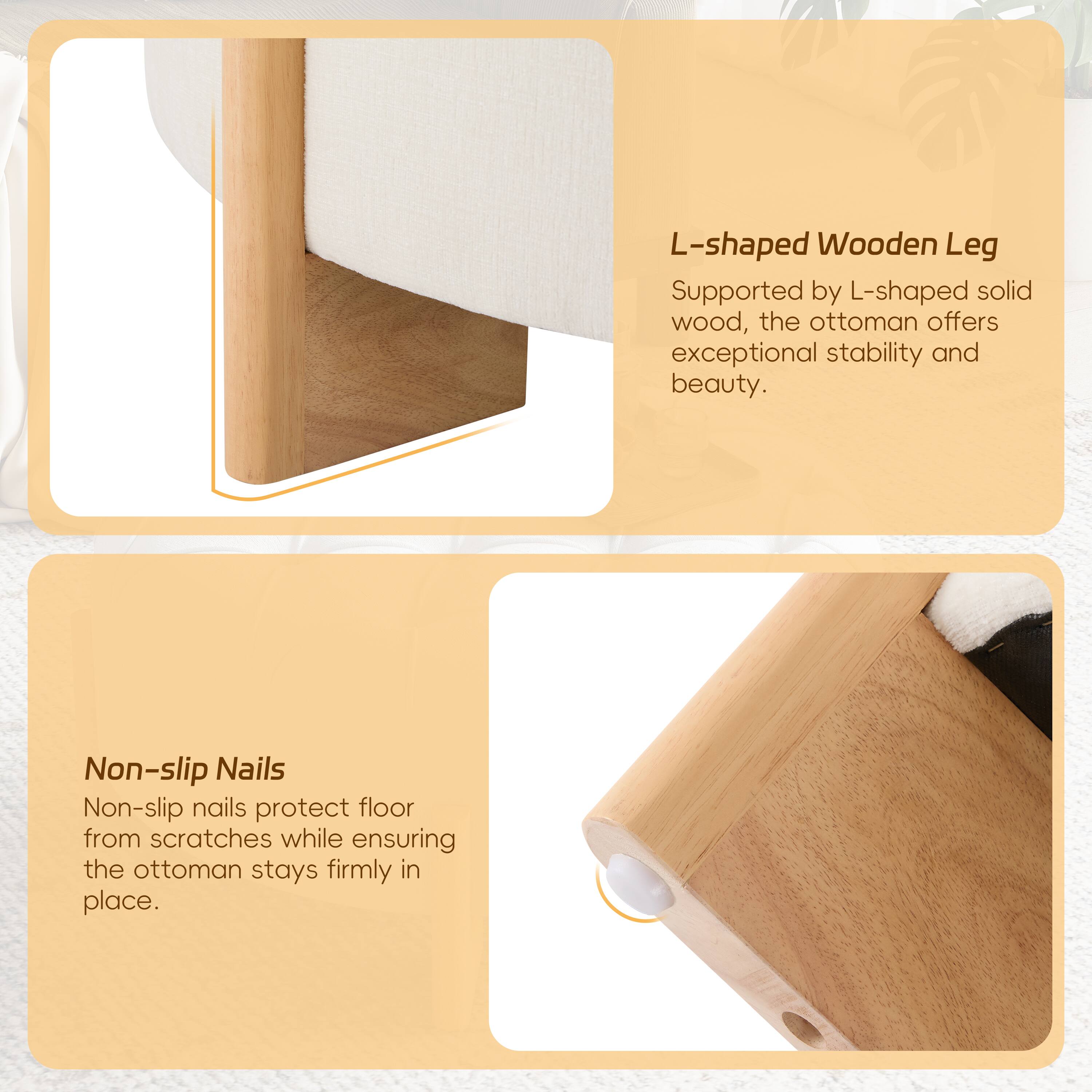 L-shaped Wooden Leg

Supported by L-shaped solid wood, the ottoman offers exceptional stability and beauty.

Non-slip Nails

Non-slip nails protect floor from scratches while ensuring the ottoman stays firmly in place.