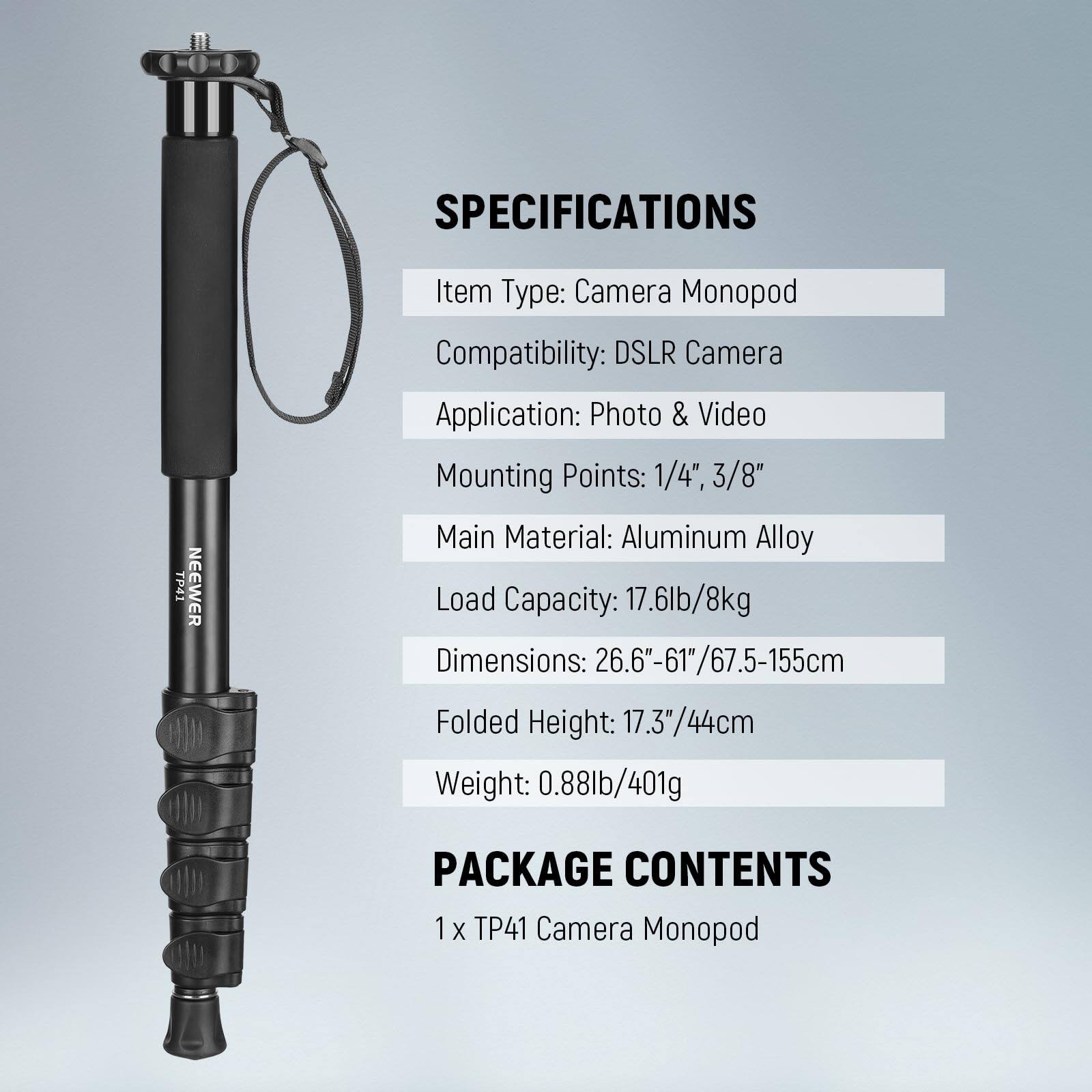 **SPECIFICATIONS**

- **Item Type:** Camera Monopod
- **Compatibility:** DSLR Camera
- **Application:** Photo & Video
- **Mounting Points:** 1/4", 3/8"
- **Main Material:** Aluminum Alloy
- **Load Capacity:** 17.6lb/8kg
- **Dimensions:** 26.6"-61"/67.5-155cm
- **Folded Height:** 17.3"/44cm
- **Weight:** 0.88lb/401g

**PACKAGE CONTENTS**

- 1 x TP41 Camera Monopod