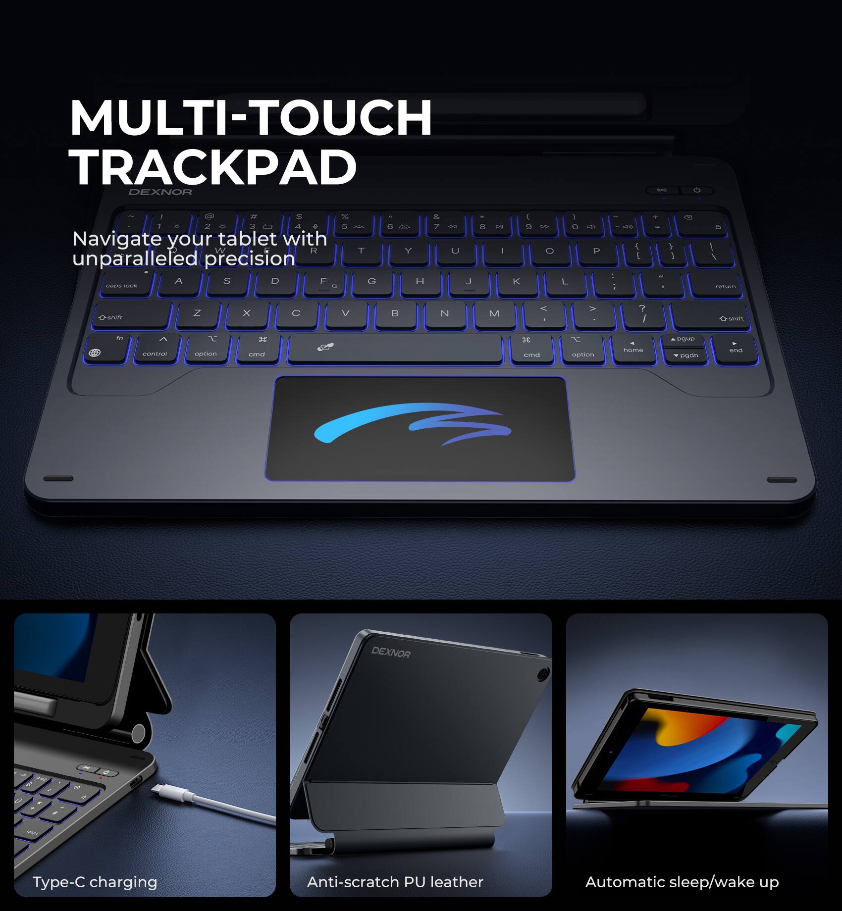 MULTI-TOUCH TRACKPAD  
DEXNOR  

Navigate your tablet with unparalleled precision  

Type-C charging  
Anti-scratch PU leather  
Automatic sleep/wake up