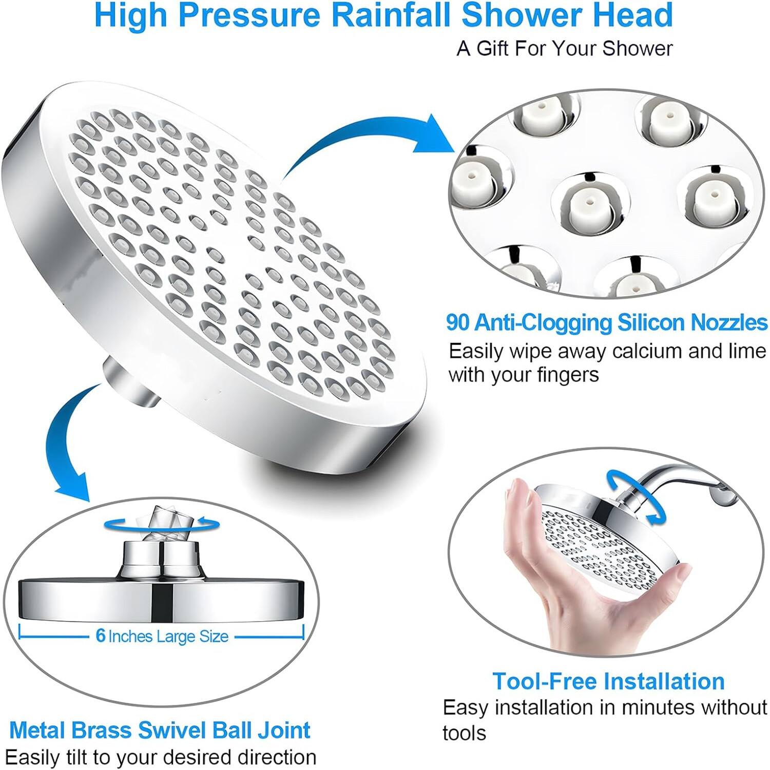 High Pressure Rainfall Shower Head
A Gift For Your Shower
90 Anti-Clogging Silicon Nozzles
Easily wipe away calcium and lime with your fingers
6 Inches Large Size
Metal Brass Swivel Ball Joint
Easily tilt to your desired direction
Tool-Free Installation
Easy installation in minutes without tools