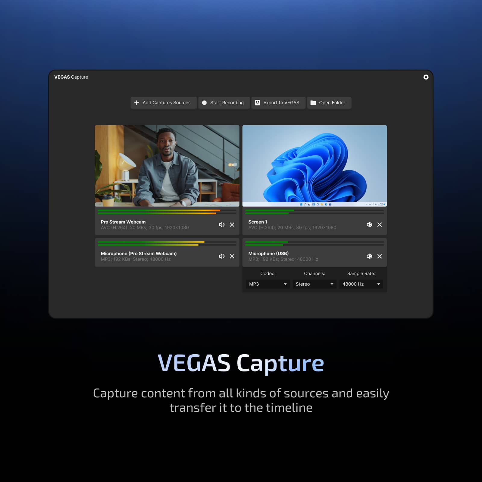 VEGAS Capture
Add Captures Sources Start Recording Export to VEGAS Open Folder
Pro Stream Webcam
AVC (H.264), 20 Mbps, 30 fps, 1920x1080
Screen 1
AVC (H.264), 20 Mbps, 30 fps, 1920x1080
Microphone (Pro Stream Webcam)
MP3, 192 Kbps, Stereo, 48000 Hz
Microphone (USB)
MP3, 192 Kbps, Stereo, 48000 Hz
Codec: MP3
Channels: Stereo
Sample Rate: 48000 Hz
VEGAS Capture
Capture content from all kinds of sources and easily transfer it to the timeline