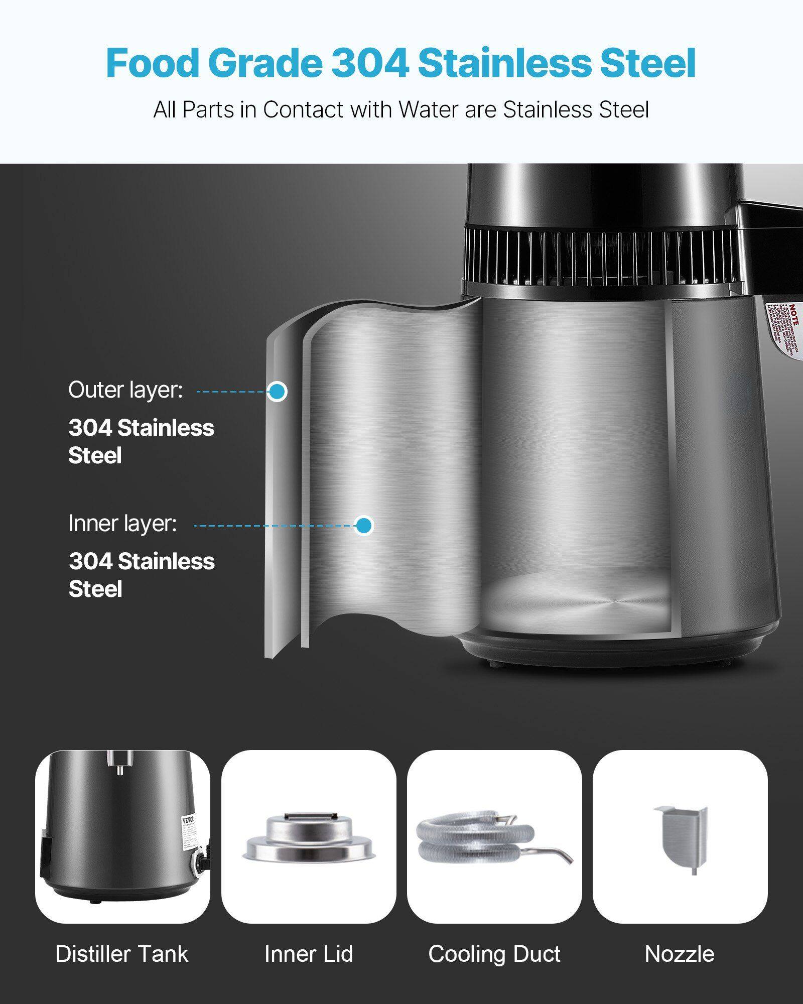 Food Grade 304 Stainless Steel  
All Parts in Contact with Water are Stainless Steel  

Outer layer: 304 Stainless Steel  
Inner layer: 304 Stainless Steel  

Distiller Tank  
Inner Lid  
Cooling Duct  
Nozzle