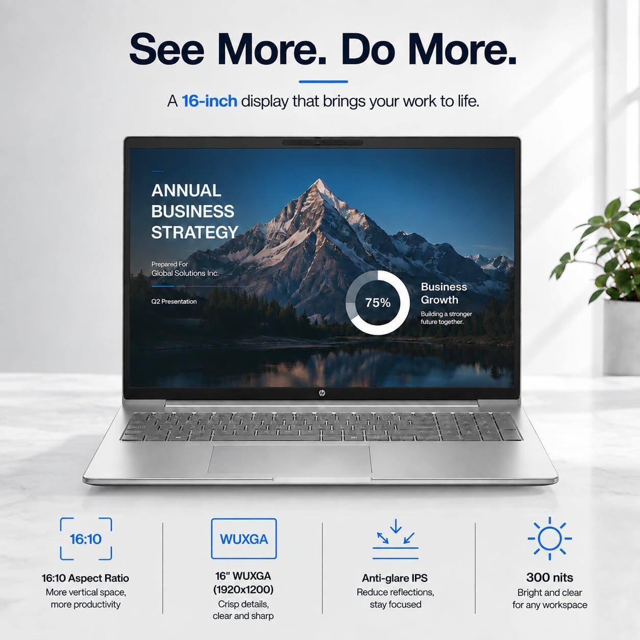 See More. Do More.  
A 16-inch display that brings your work to life.  

ANNUAL BUSINESS STRATEGY  
Prepared For Global Solutions Inc. Q2 Presentation  

75%  
Business Growth  
Building a stronger future together.  

16:10  
Aspect Ratio  
More vertical space, more productivity  

16" WUXGA (1920x1200)  
Crisp details, clear and sharp  

Anti-glare IPS  
Reduce reflections, stay focused  

300 nits  
Bright and clear for any workspace