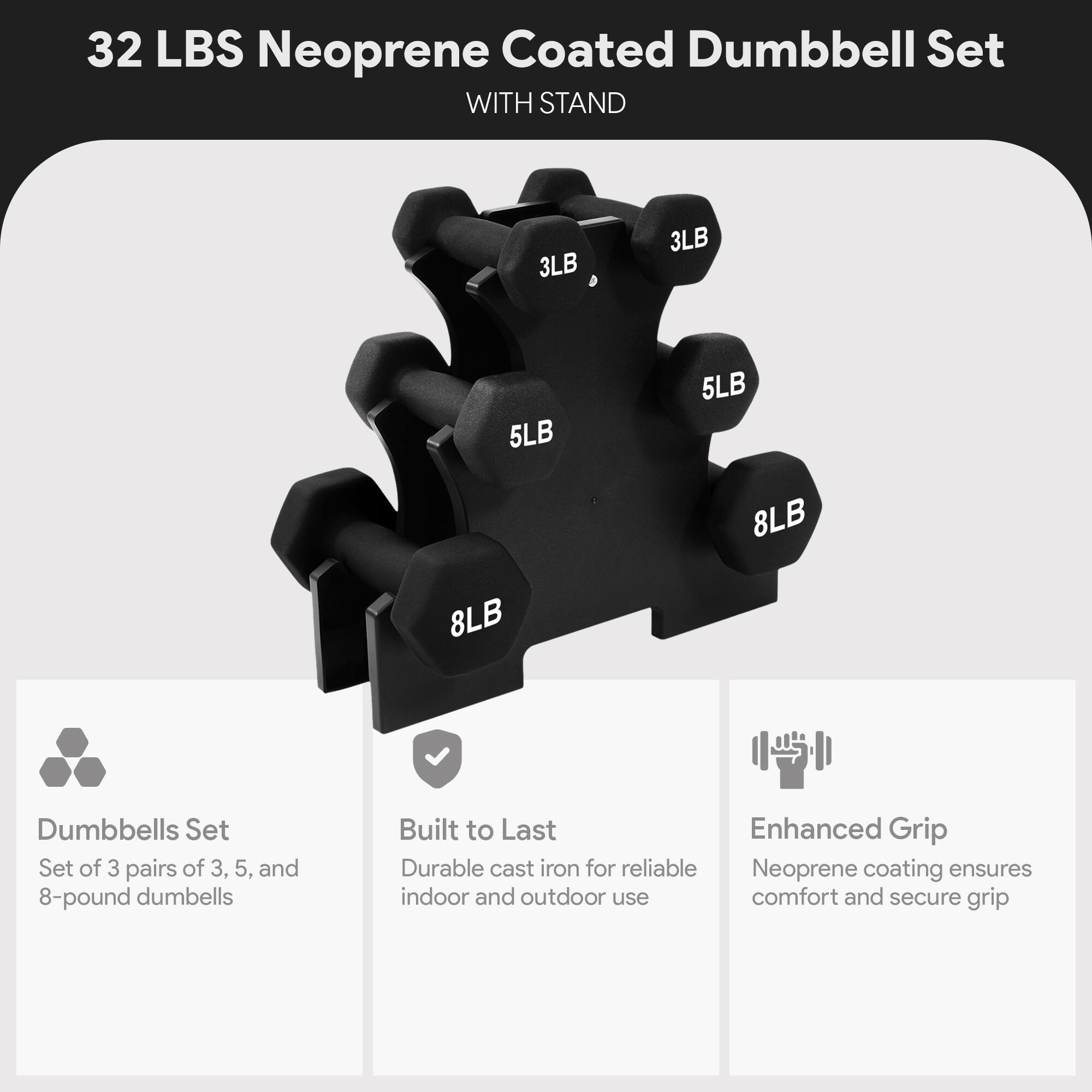 32 LBS Neoprene Coated Dumbbell Set WITH STAND

- 3LB
- 3LB
- 5LB
- 5LB
- 8LB
- 8LB

Dumbbells Set
Set of 3 pairs of 3, 5, and 8-pound dumbbells

Built to Last
Durable cast iron for reliable indoor and outdoor use

Enhanced Grip
Neoprene coating ensures comfort and secure grip