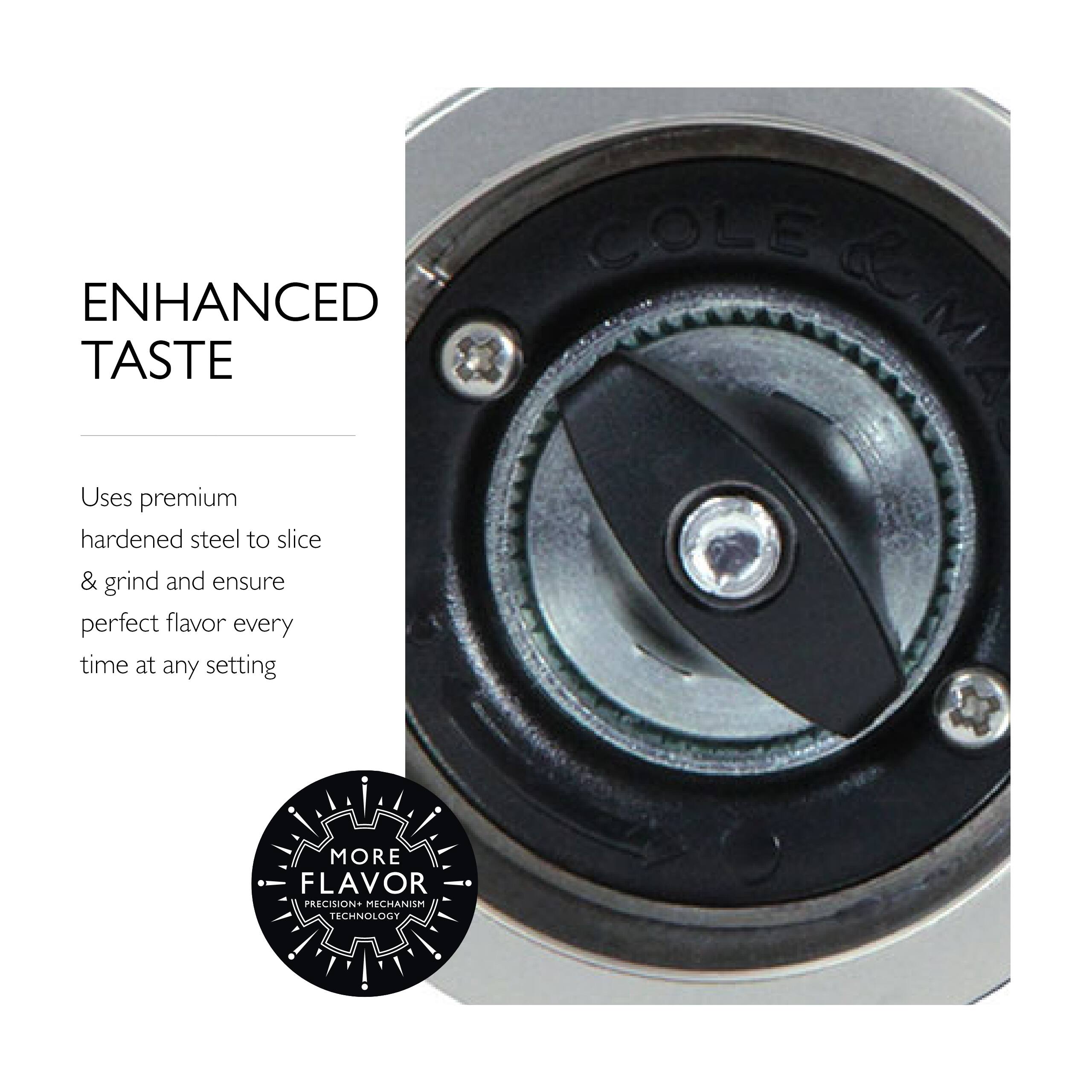 ENHANCED TASTE  
Uses premium hardened steel to slice & grind and ensure perfect flavor every time at any setting  

MORE FLAVOR  
PRECISION+ MECHANISM TECHNOLOGY