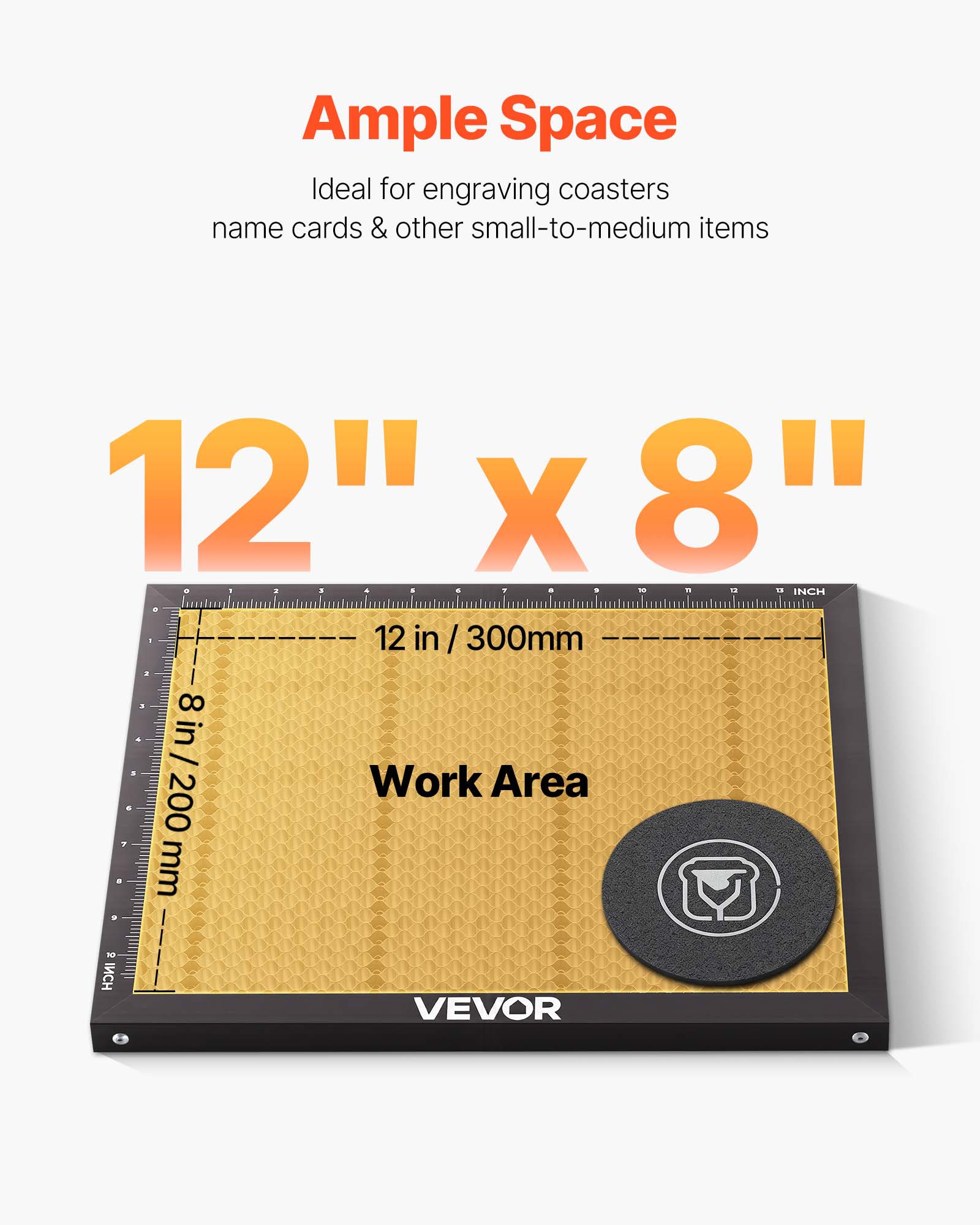 Ample Space  
Ideal for engraving coasters, name cards & other small-to-medium items  

12" x 8"  

12 in / 300mm  
8 in / 200mm  

Work Area  

VEVOR