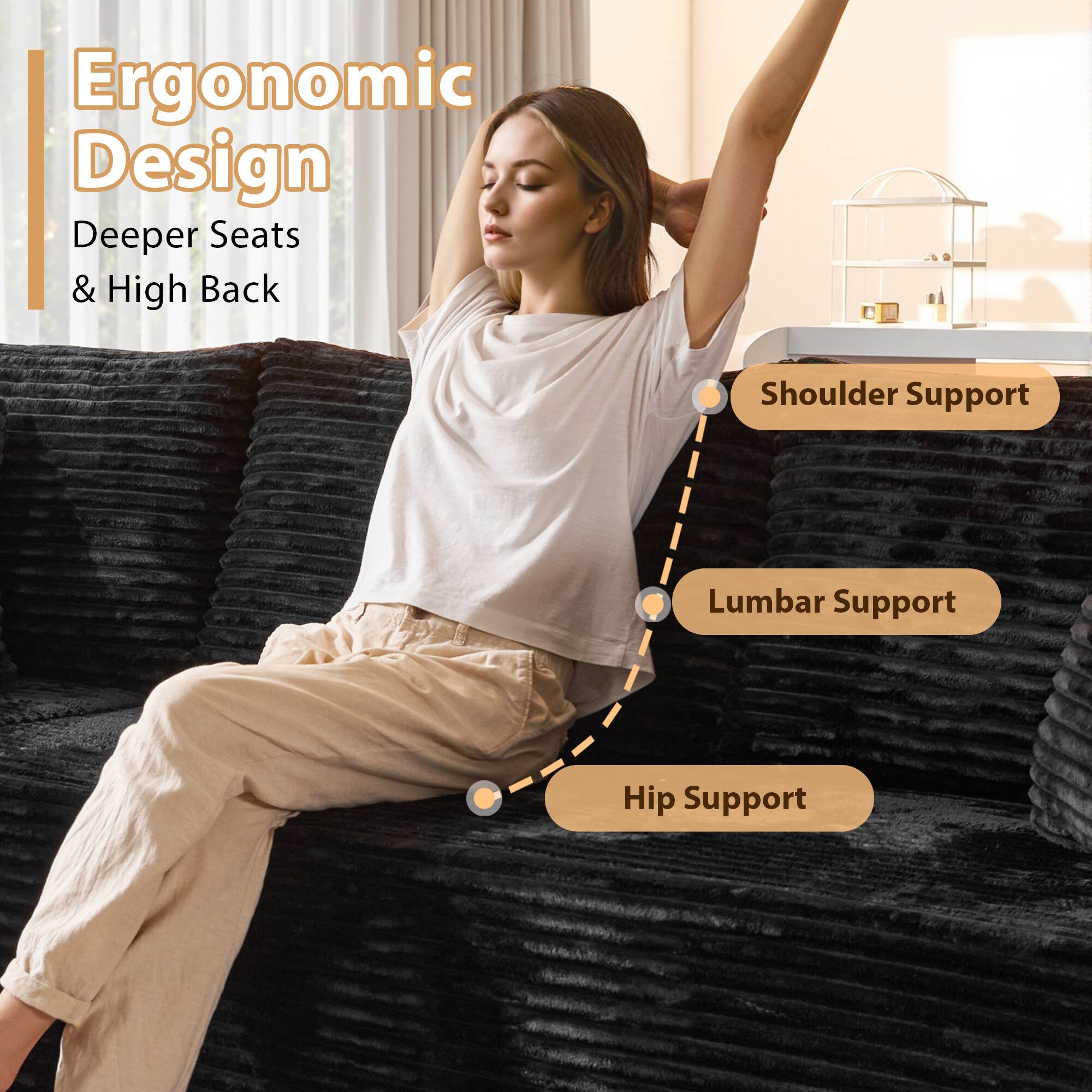 Ergonomic Design  
Deeper Seats & High Back  

Shoulder Support  
Lumbar Support  
Hip Support