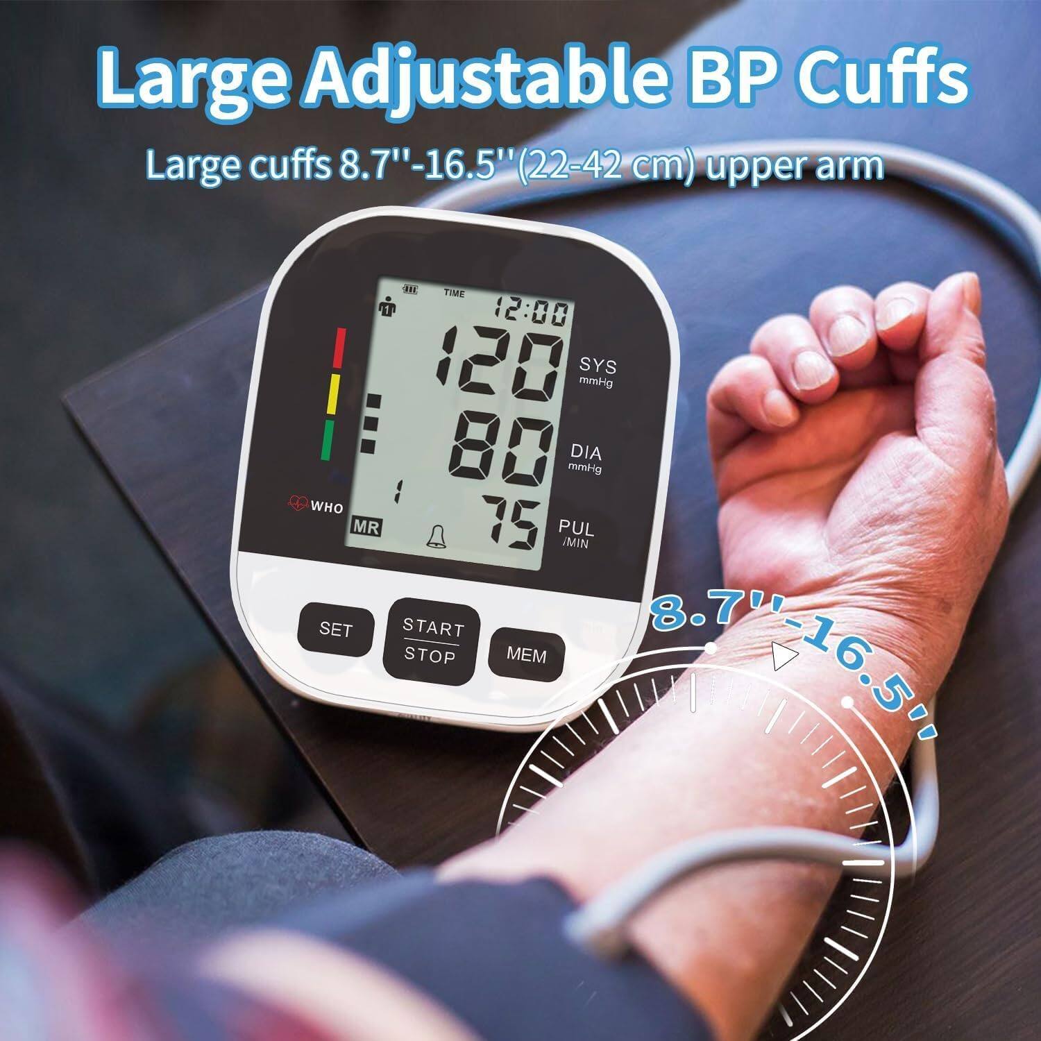 Large Adjustable BP Cuffs  
Large cuffs 8.7"-16.5" (22-42 cm) upper arm  

TIME 12:00  
120 SYS mmHg  
80 mmHg DIA  
WHO MR  
75 PUL MIN  
SET START  
8.7 STOP MEM  
8.7416.5%