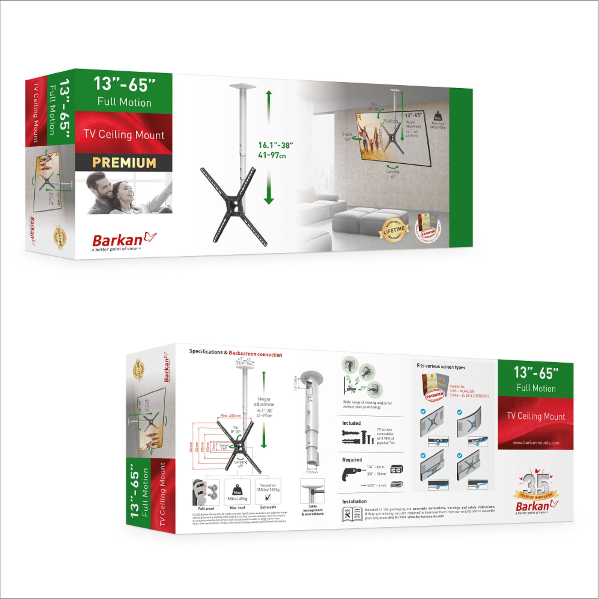 TV Ceiling Mount Full Motion 13"-65"  
13"-65" Full Motion TV Ceiling Mount  
PREMIUM  
16.1"-38"  
41-97cm  
Barkan  
a better point of view  
LIFETIME  
Specifications & Backscreen connection  
Height adjustment  
13"-65"  
Full Motion TV Ceiling Mount  
Barkan  
Included  
Required  
Installation  
Fits various screen types  
13"-65" Full Motion  
TV Ceiling Mount  
www.barkanmounts.com  
35