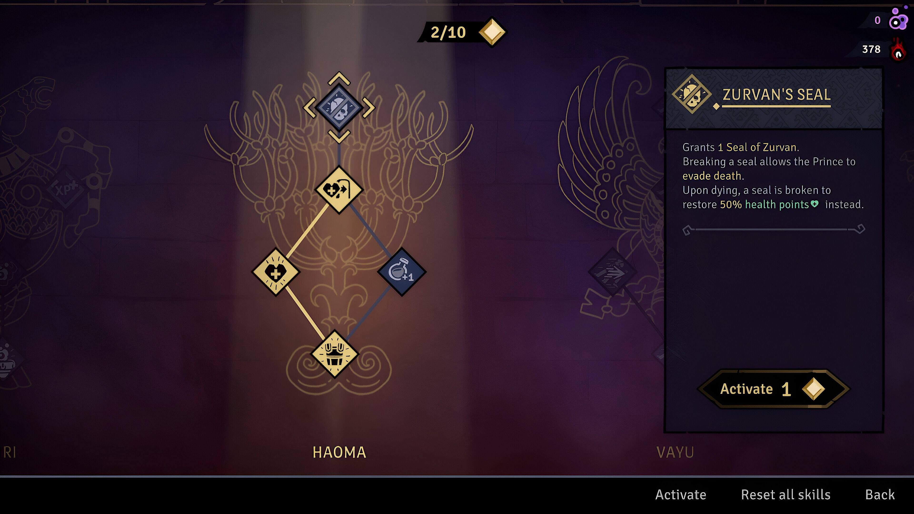 2/10 0 378 ZURVAN'S SEAL  
Grants 1 Seal of Zurvan. Breaking a seal allows the Prince to evade death. Upon dying, a seal is broken to restore 50% health points instead.  
61 +1 2.  
Activate 1  
RI  
AA  
VAYU  
Activate  
Reset all skills  
Back