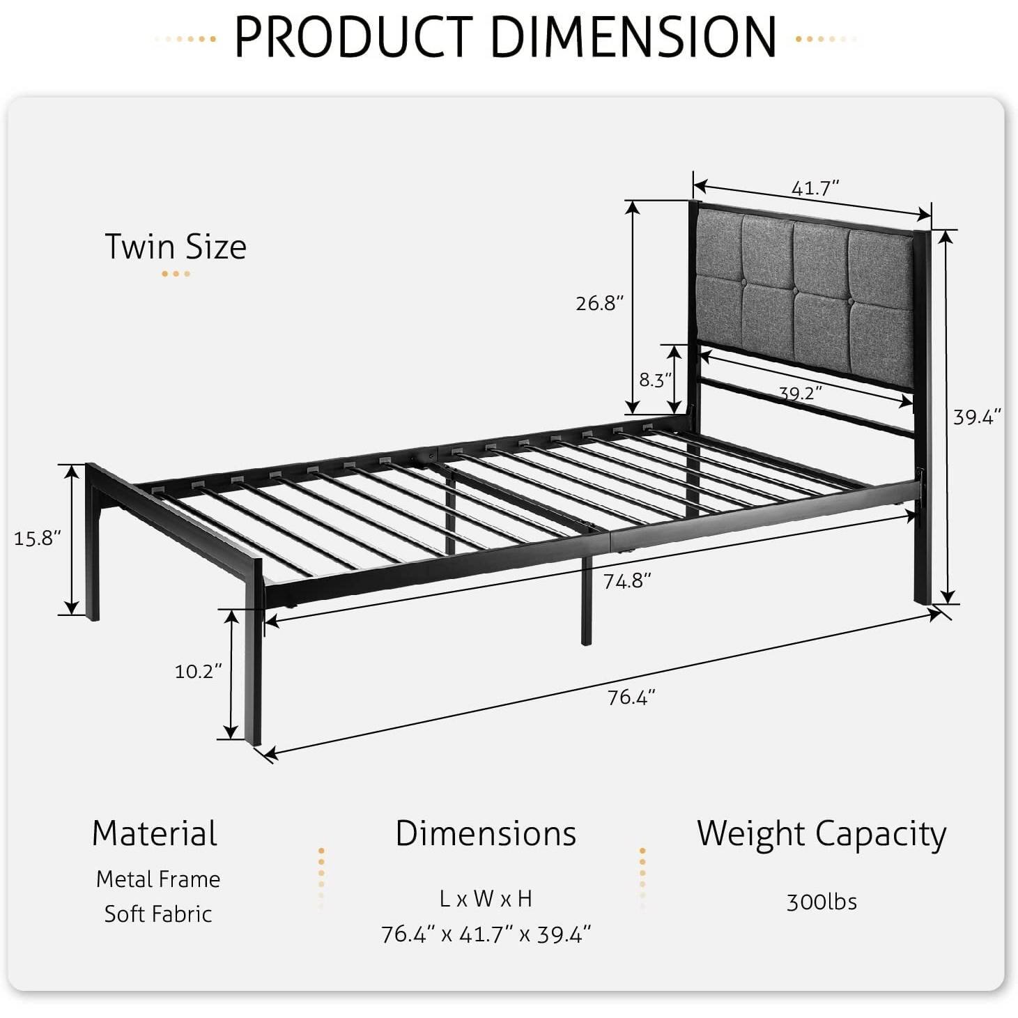 PRODUCT DIMENSION

Twin Size

41.7"

26.8"

8.3"

39.2"

39.4"

15.8"

74.8"

10.2"

76.4"

Material

Metal Frame

Soft Fabric

Dimensions

LxWxH

76.4" x 41.7" x 39.4"

Weight Capacity

300lbs