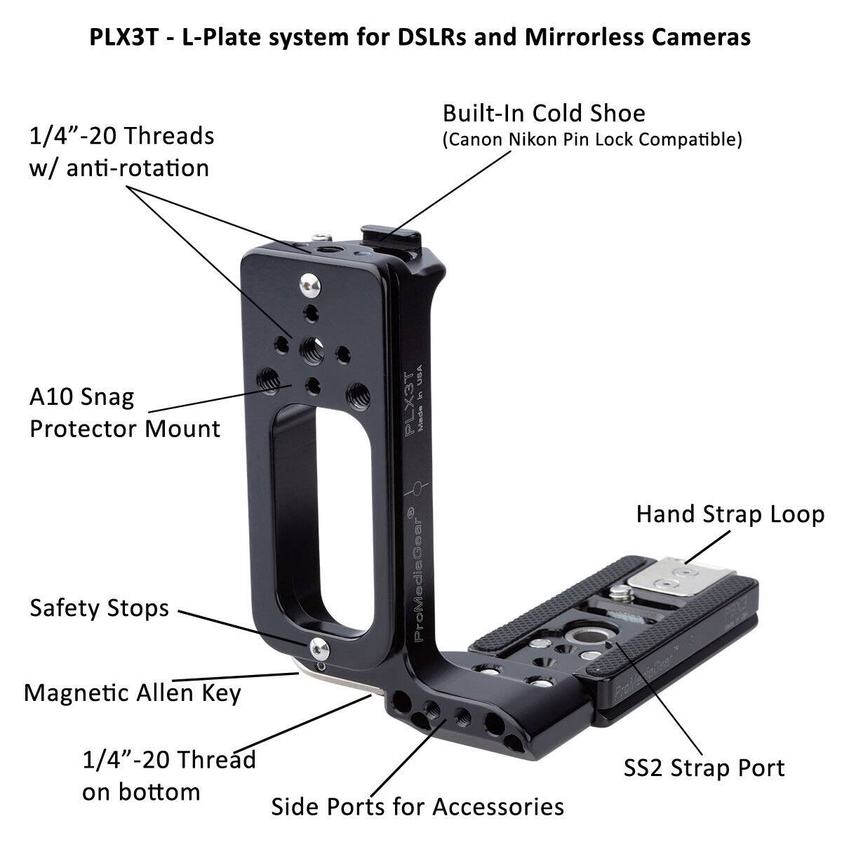 PLX3T - L-Plate system for DSLRs and Mirrorless Cameras  
1/4"-20 Threads w/ anti-rotation  
Built-In Cold Shoe (Canon Nikon Pin Lock Compatible)  
A10 Snag Protector Mount  
Safety Stops  
Magnetic Allen Key  
1/4"-20 Thread on bottom  
Side Ports for Accessories  
Hand Strap Loop  
SS2 Strap Port