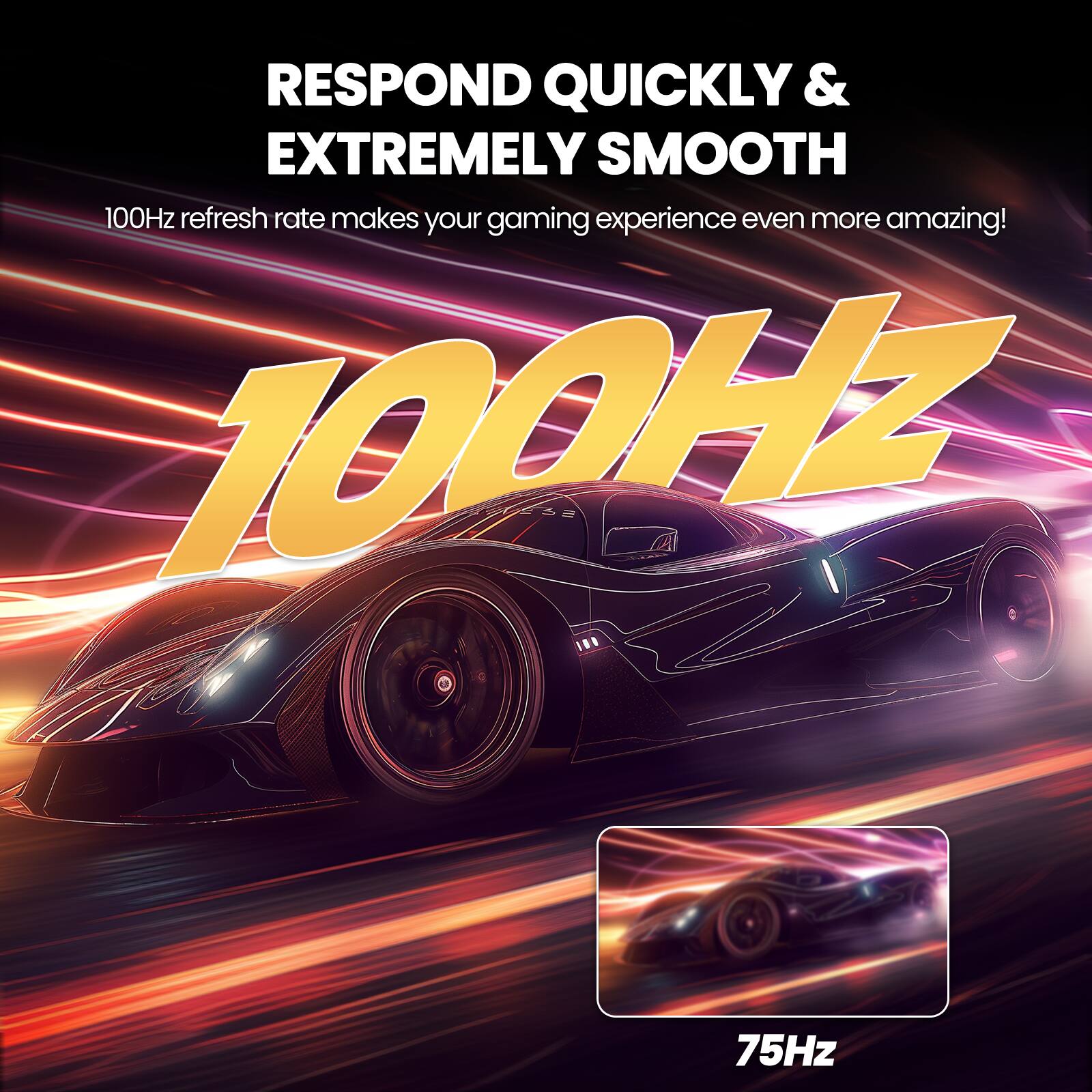 RESPOND QUICKLY & EXTREMELY SMOOTH  
100Hz refresh rate makes your gaming experience even more amazing!  
100Hz  
75Hz
