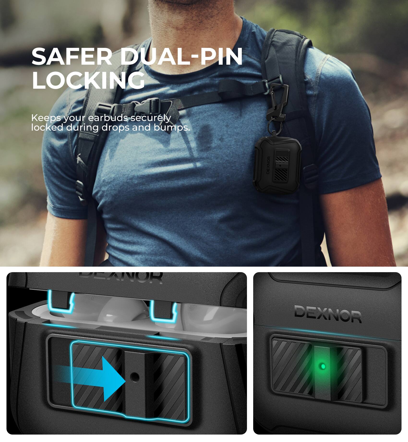 SAFER DUAL-PIN LOCKING  
Keeps your earbuds securely locked during drops and bumps.  

DEXNOR