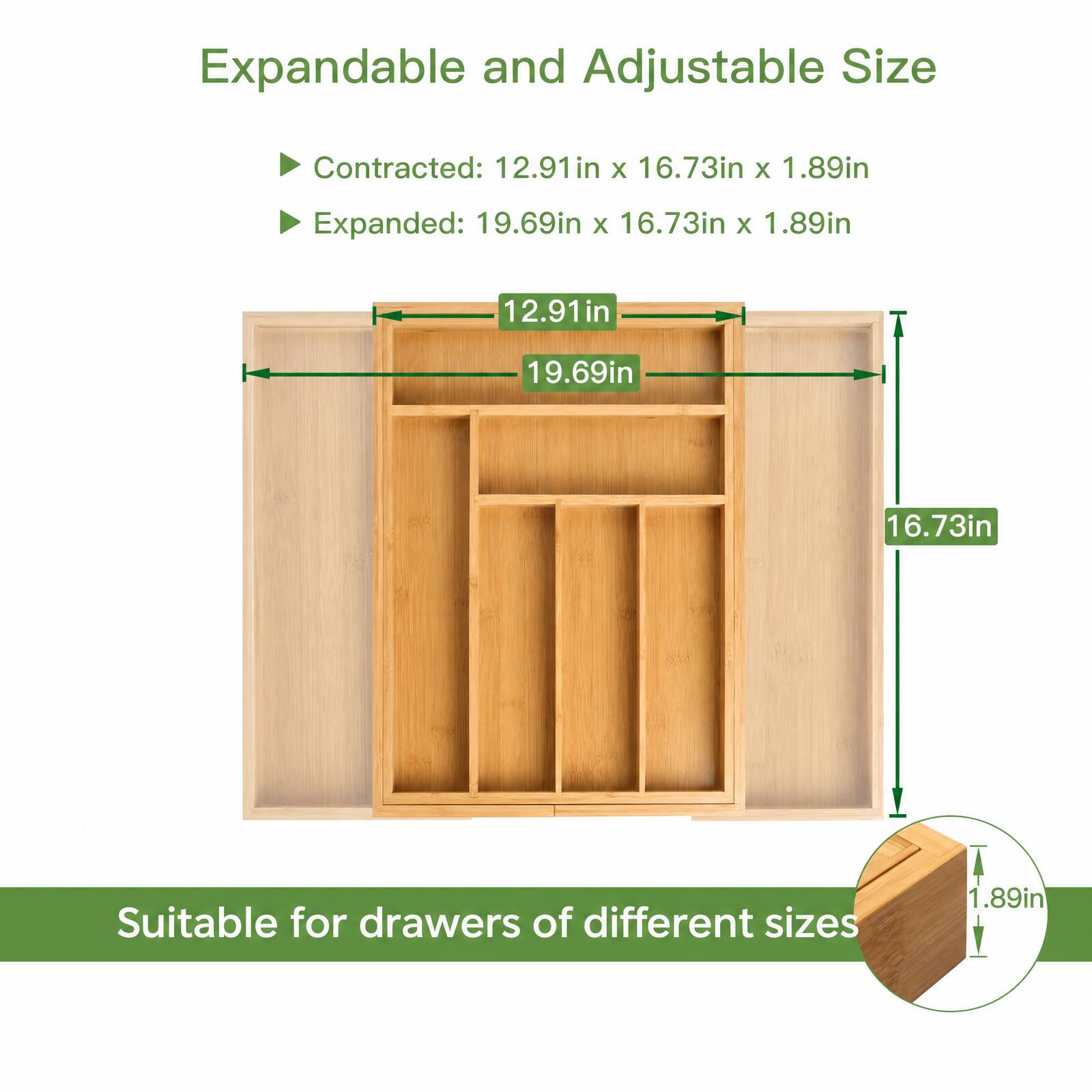Expandable and Adjustable Size

Contracted: 12.91in x 16.73in x 1.89in  
Expanded: 19.69in x 16.73in x 1.89in

12.91in  
19.69in  
16.73in  
1.89in

Suitable for drawers of different sizes