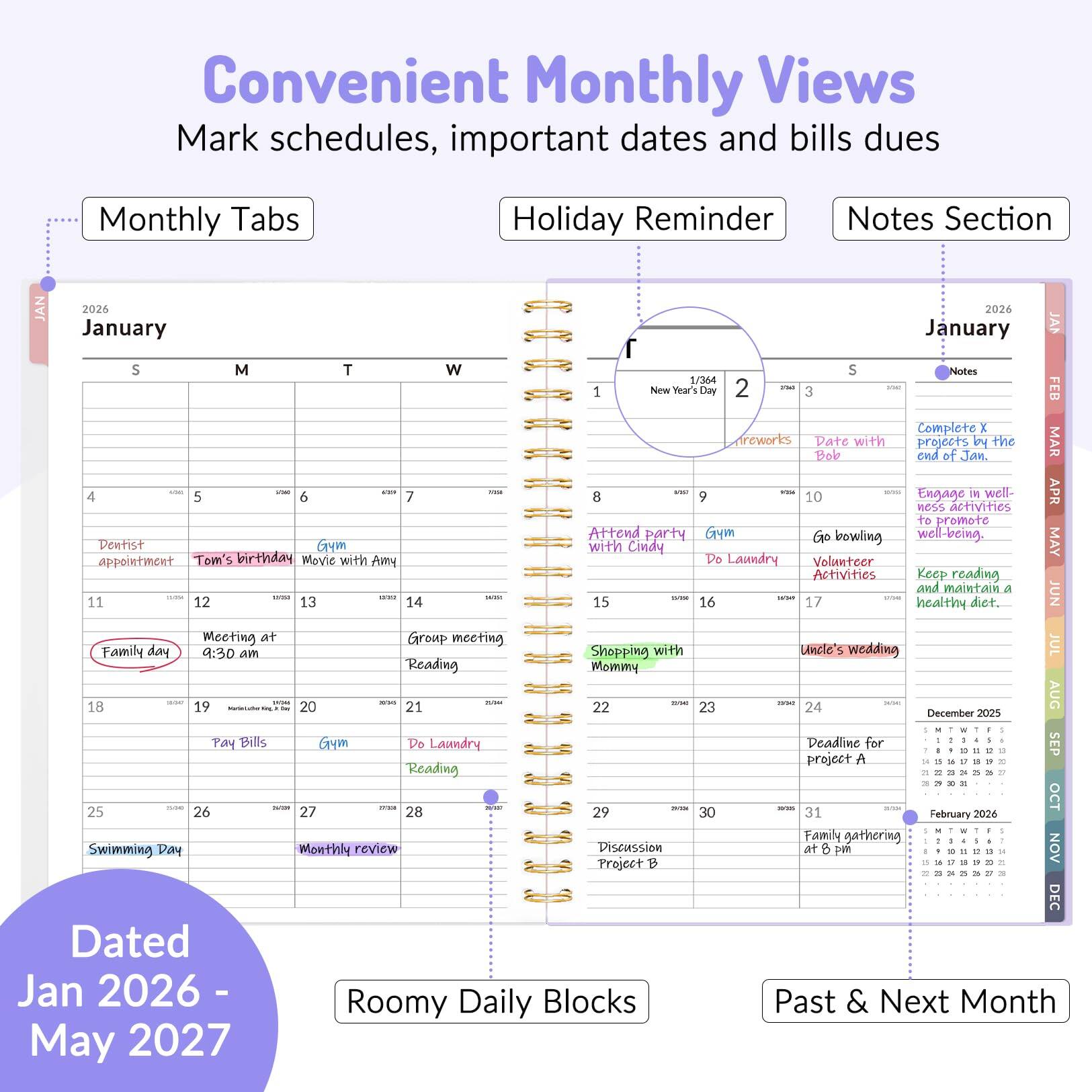 Convenient Monthly Views  
Mark schedules, important dates and bills dues  

Monthly Tabs  
Holiday Reminder  
Notes Section  

JAN 2024  
January  

S M T W  
4 5 6 7  
Dentist  
Gay appointment  
Tom's birthday  
Movie with Amy  

11 12 13 14  
Meeting at Gro  
Family day 9:30 am  
Reading  

18 19 20 21  
Pay Bills  
Gym  
Do Laundry  
Reading  

25 26 27 28  
Swimming Day  
Monthly review  

Dated Jan 2026 - May 2027  

Roomy Daily Blocks  
Past & Next Month  

January  
S M T W  
1 New Year's Day  
2 Fireworks  
3 Date with Bob  
4  
5  
6  
7  
8 Attend party  
9 Gym  
10 Go bowling  
11 Family day  
12 Meeting at Gro  
13 Group meeting  
14 Reading  
15 Shopping with Mommy  
16 Uncle's wedding  
17  
18  
19 Pay Bills  
20 Do Laundry  
21  
22  
23  
