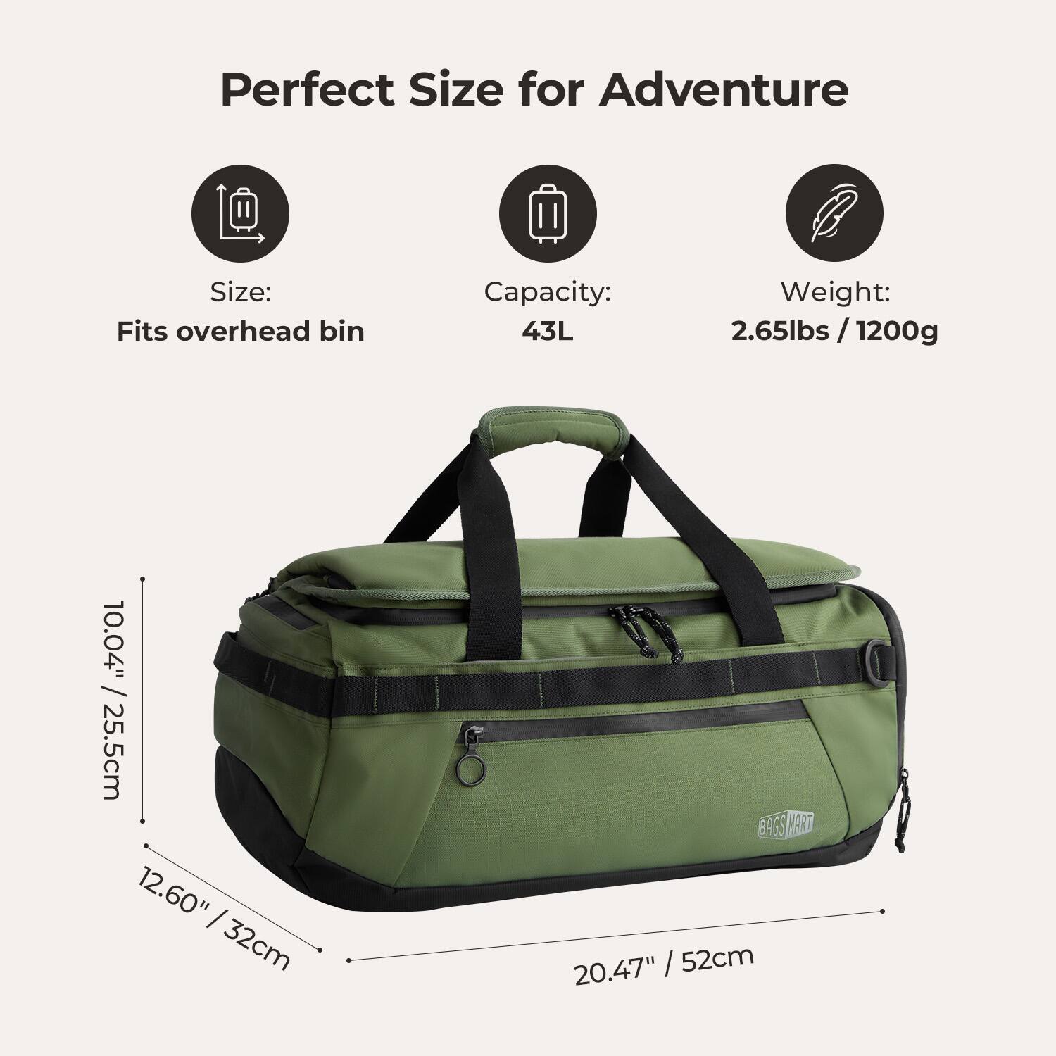 Perfect Size for Adventure

Size: Fits overhead bin

Capacity: 43L

Weight: 2.65lbs / 1200g

Dimensions: 10.04" x 12.60" x 20.47" / 25.5cm x 32cm x 52cm