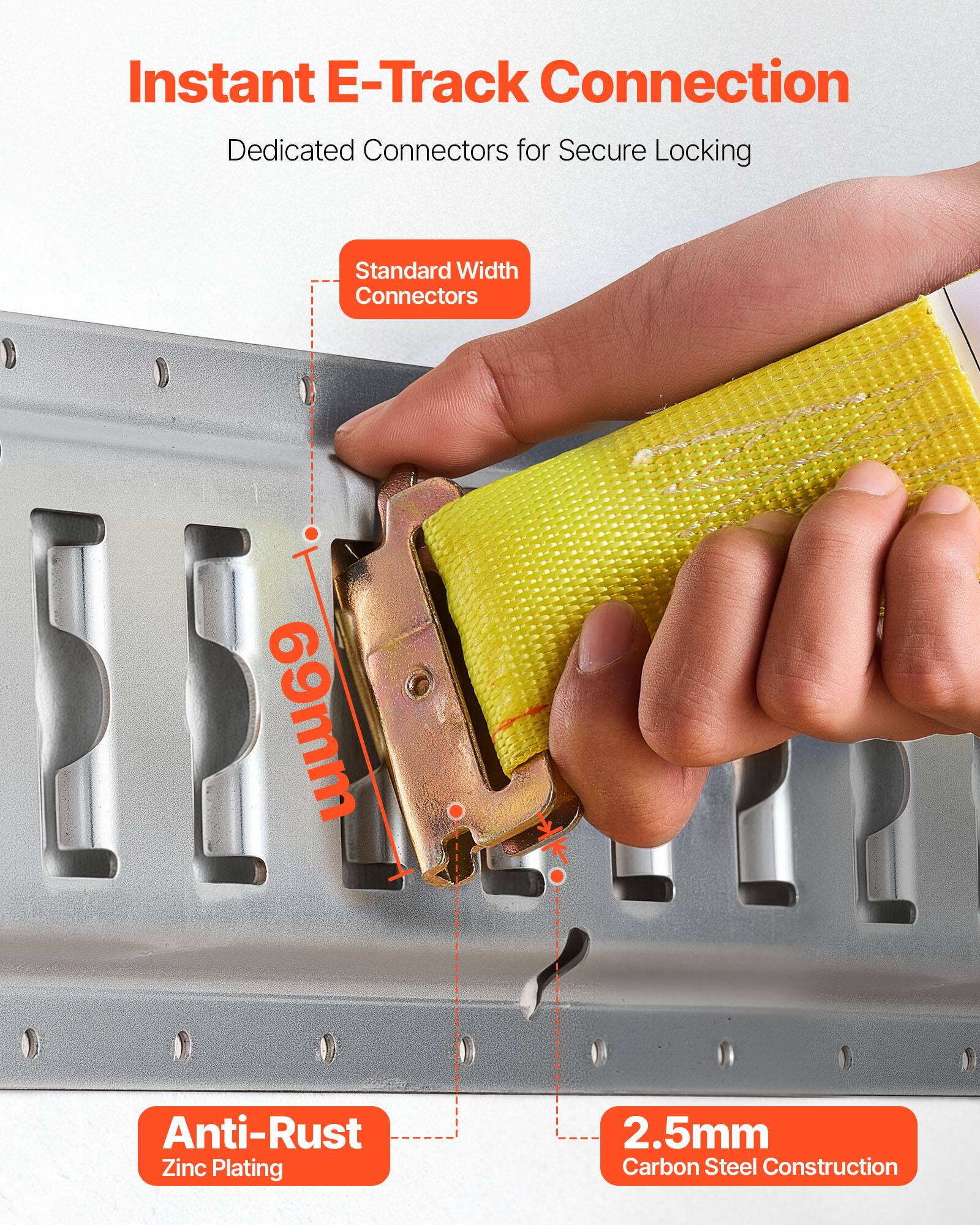 Instant E-Track Connection  
Dedicated Connectors for Secure Locking  
Standard Width Connectors 69mm  
Anti-Rust Zinc Plating  
2.5mm Carbon Steel Construction