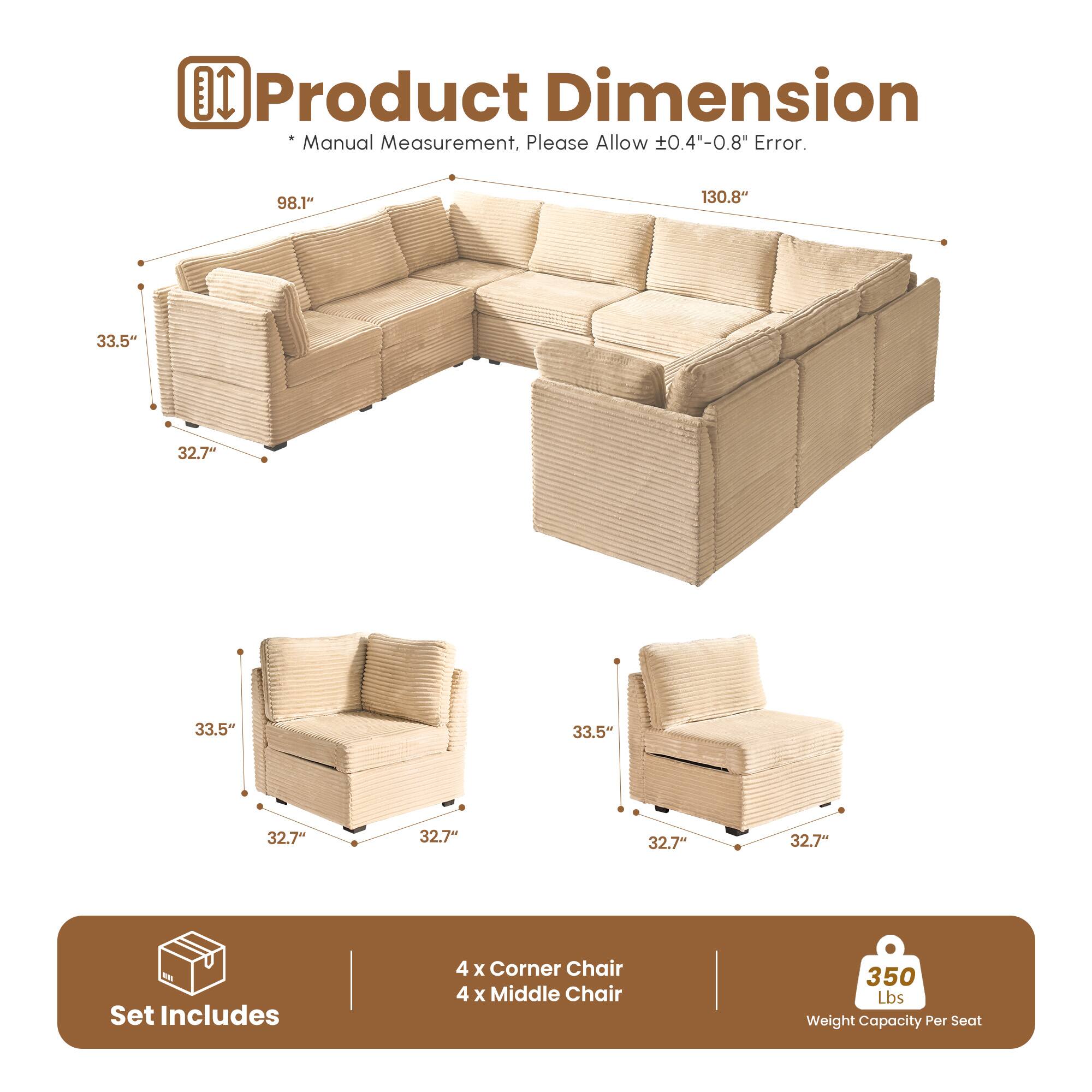 Product Dimension  
* Manual Measurement, Please Allow ±0.4"-0.8" Error.  

98.1" 130.8"  
33.5" 32.7" 33.5" 32.7" 32.7" 32.7"  

Set Includes  
4 x Corner Chair  
4 x Middle Chair  

350 Lbs Weight Capacity Per Seat