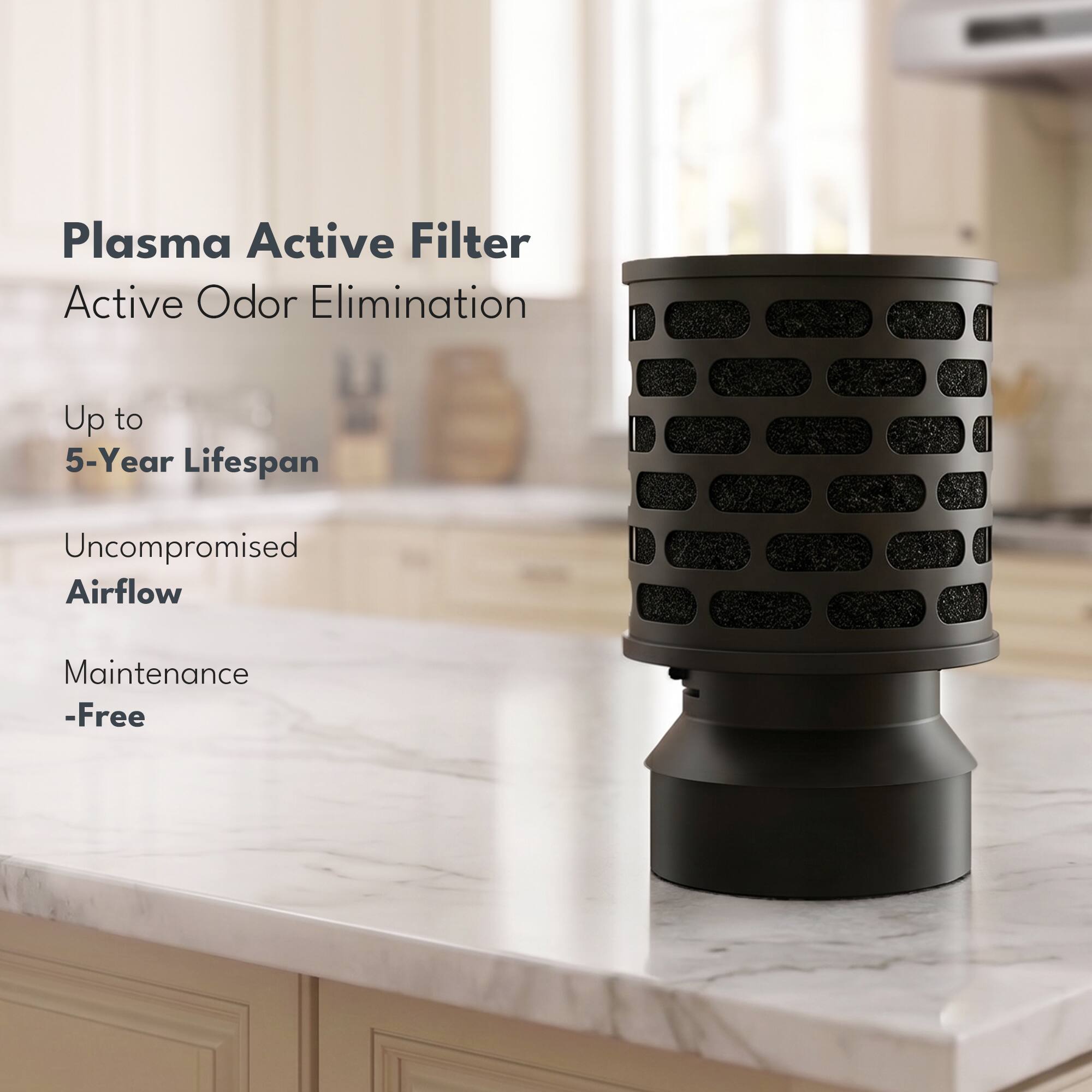Plasma Active Filter  
Active Odor Elimination  
Up to 5-Year Lifespan  
Uncompromised Airflow  
Maintenance-Free