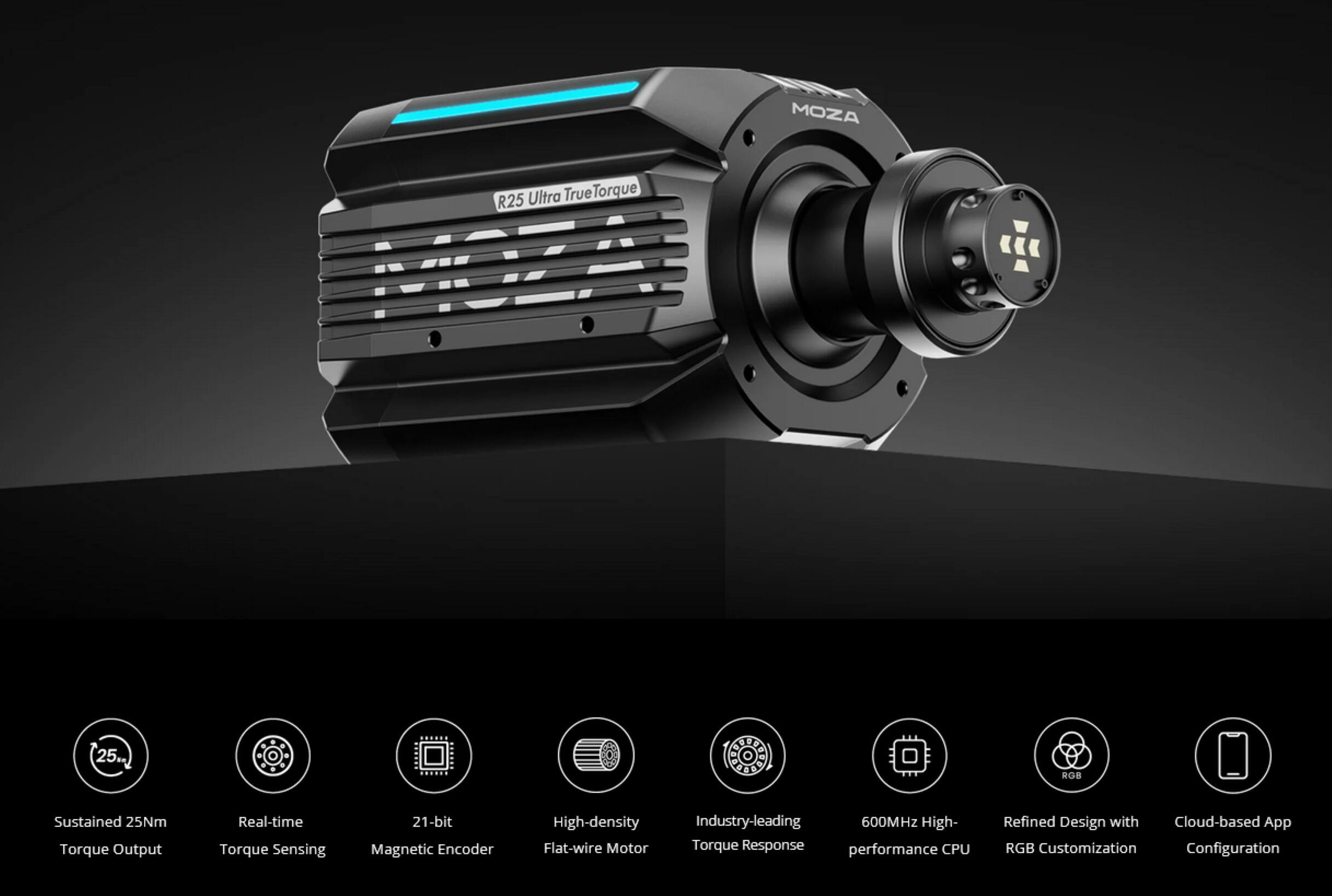 MOZA R25 Ultra True Torque

- Sustained 25Nm Torque Output
- Real-time Torque Sensing
- 21-bit Magnetic Encoder
- High-density Flat-wire Motor
- Industry-leading Torque Response
- 600MHz High-performance CPU
- Refined Design with RGB Customization
- Cloud-based App Configuration