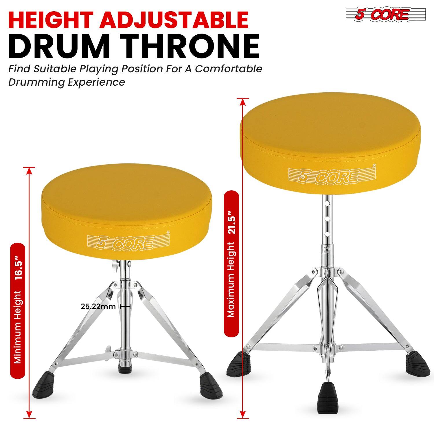 HEIGHT ADJUSTABLE DRUM THRONE  
Find Suitable Playing Position For A Comfortable Drumming Experience  

5 CORE  
Minimum Height 16.5"  
Maximum Height 21.5"  
25.22mm