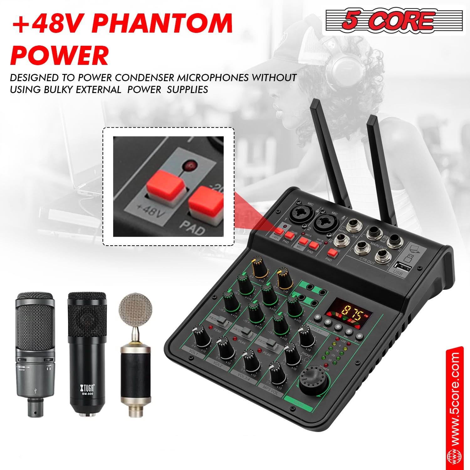+48V PHANTOM POWER  
DESIGNED TO POWER CONDENSER MICROPHONES WITHOUT USING BULKY EXTERNAL POWER SUPPLIES  

5 CORE  

www.5core.com