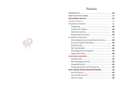 Contents

INTRODUCTION
- How to Use This Journal

PRE-JOURNAL CHECK-IN
- Journal Check-In

WELLNESS TRACKER
- Trackers & Triggers
  - Thought Log
  - Tracking Your Triggers
  - Weekly Fear Setting
  - Recognizing Your Anxiety

GRATITUDE
- Acknowledging Accomplishments and Wins
- Emotional Support Cheat Sheet
- Daily Gratitude
- Self-Care Reminder
- What Makes You the Happiest?

HABITS & BEHAVIORS
- Happy Habits Tracker
- Rewriting Negative Stories
- Coping Mechanisms

POST-JOURNAL & WELLNESS TRACKER
- Navigating the World with the New You
- Monthly Check-In
- Now What? Do You Feel?
- Wellness Tracker