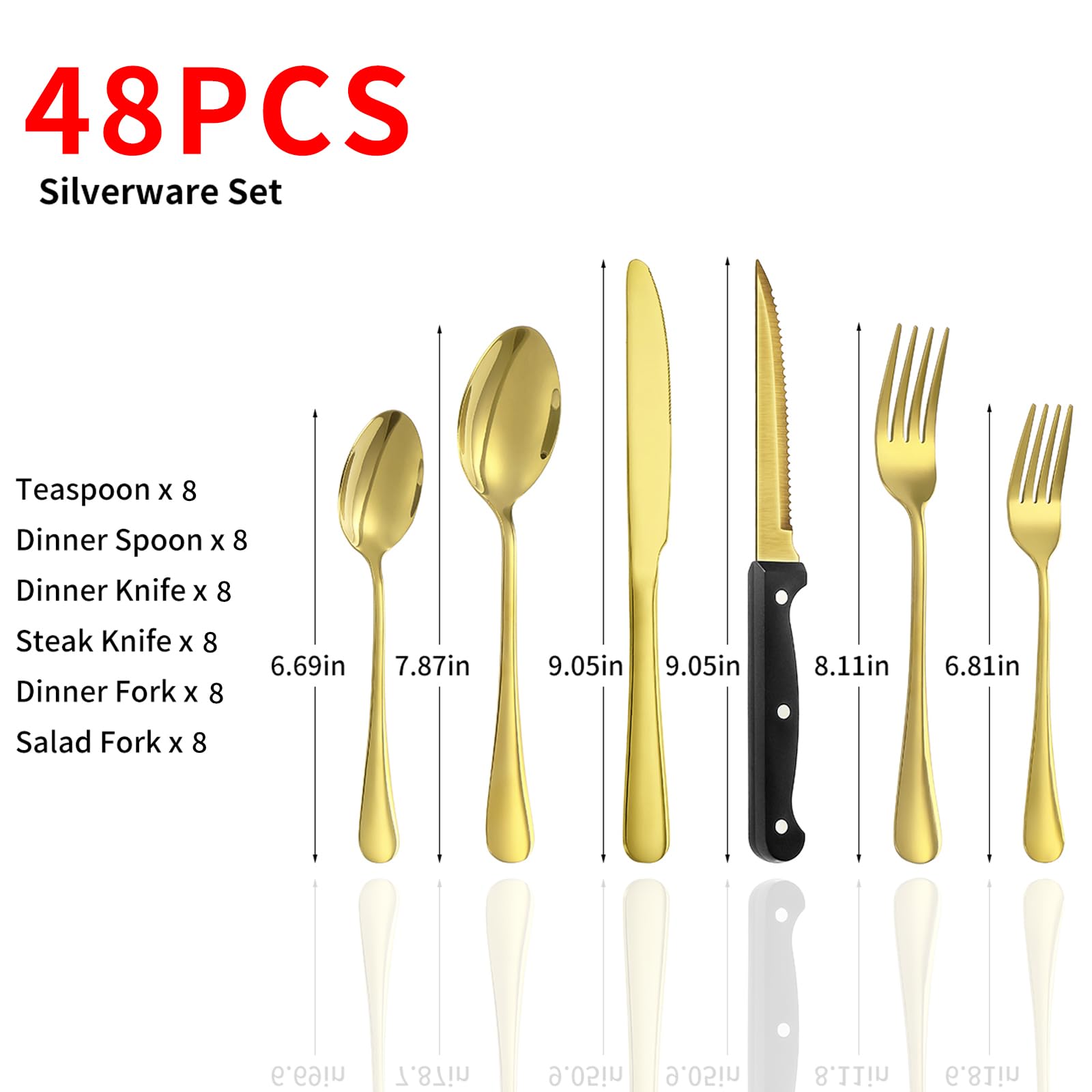 48PCS Silverware Set

Teaspoon x 8  
Dinner Spoon x 8  
Dinner Knife x 8  
Steak Knife x 8  
Dinner Fork x 8  
Salad Fork x 8  

6.69in  
7.87in  
9.05in  
9.05in  
8.11in  
6.81in