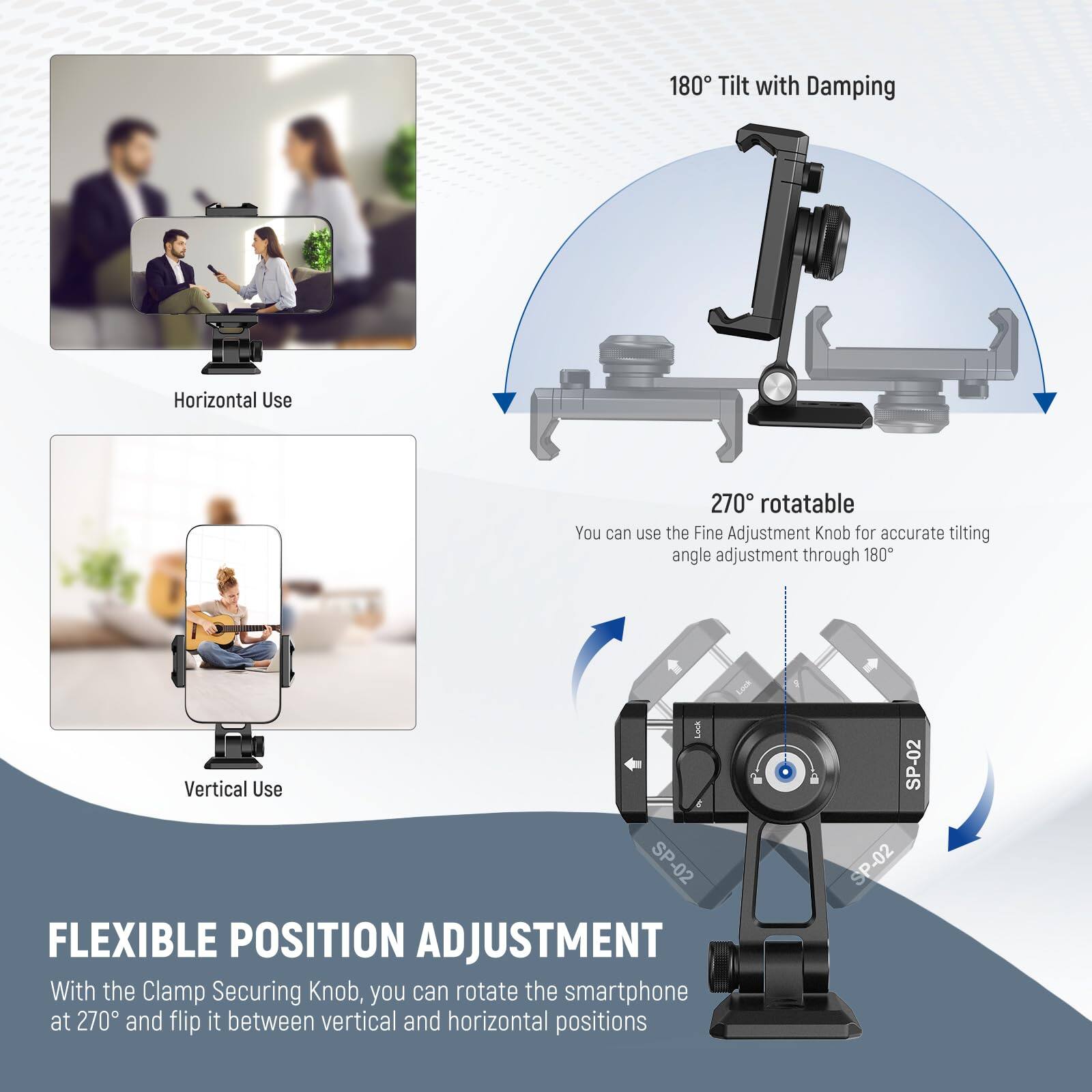 180° Tilt with Damping  
Horizontal Use  

You can use the Fine Adjustment Knob for accurate tilting angle adjustment through 180°  

Vertical Use  

FLEXIBLE POSITION ADJUSTMENT  
With the Clamp Securing Knob, you can rotate the smartphone at 270° and flip it between vertical and horizontal positions  

SP-02