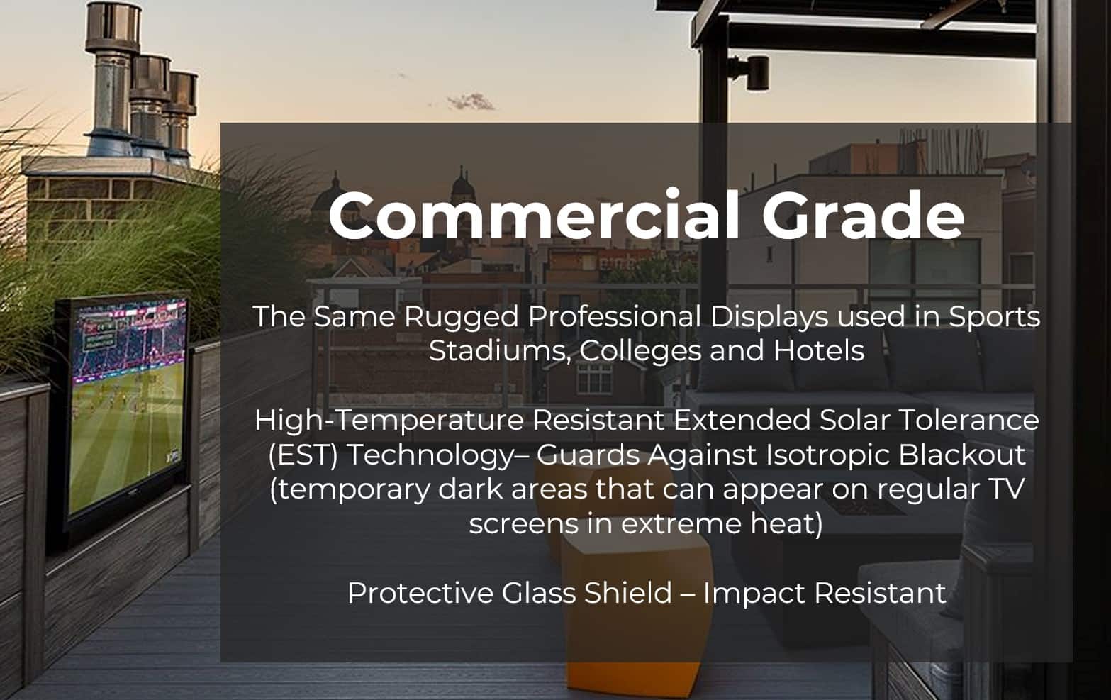 Commercial Grade: The Same Rugged Professional Displays used in Sports Stadiums, Colleges and Hotels. High-Temperature Resistant Extended Solar Tolerance (EST) Technology - Guards Against Isotropic Blackout (temporary dark areas that can appear on regular TV screens in extreme heat). Protective Glass Shield - Impact Resistant.
