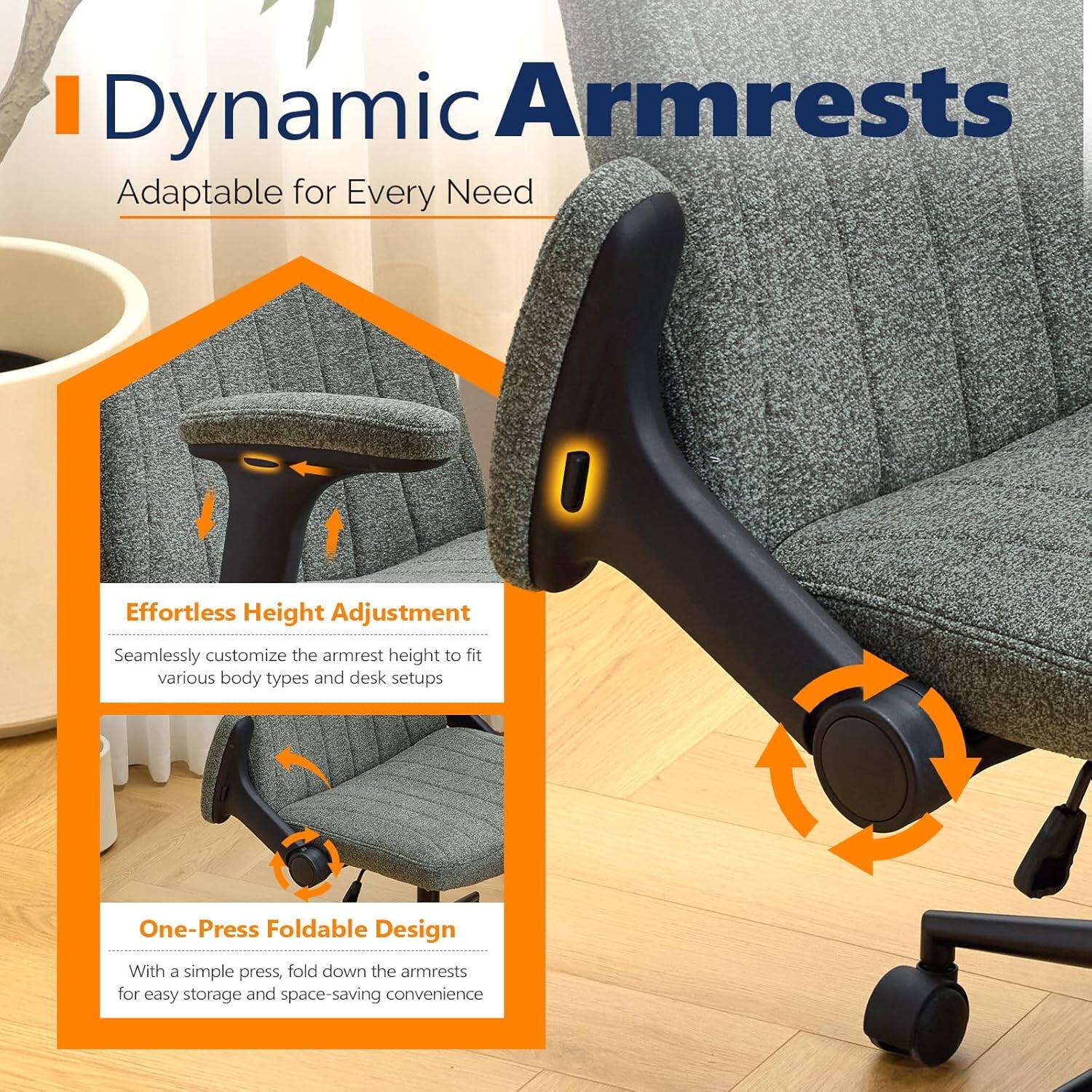 Dynamic Armrests  
Adaptable for Every Need  

Effortless Height Adjustment  
Seamlessly customize the armrest height to fit various body types and desk setups  

One-Press Foldable Design  
With a simple press, fold down the armrests for easy storage and space-saving convenience