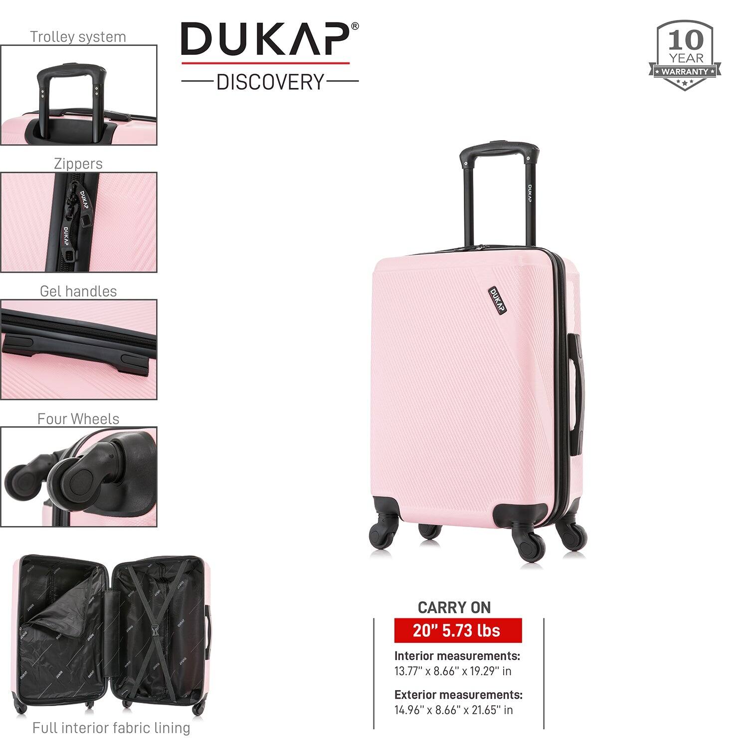 - Trolley system
- Zippers
- Gel handles
- Four Wheels
- Full interior fabric lining

DUKAP DISCOVERY

10 YEAR WARRANTY

CARRY ON
20" 5.73 lbs

Interior measurements:
13.77" x 8.66" x 19.29" in

Exterior measurements:
14.96" x 8.66" x 21.65" in