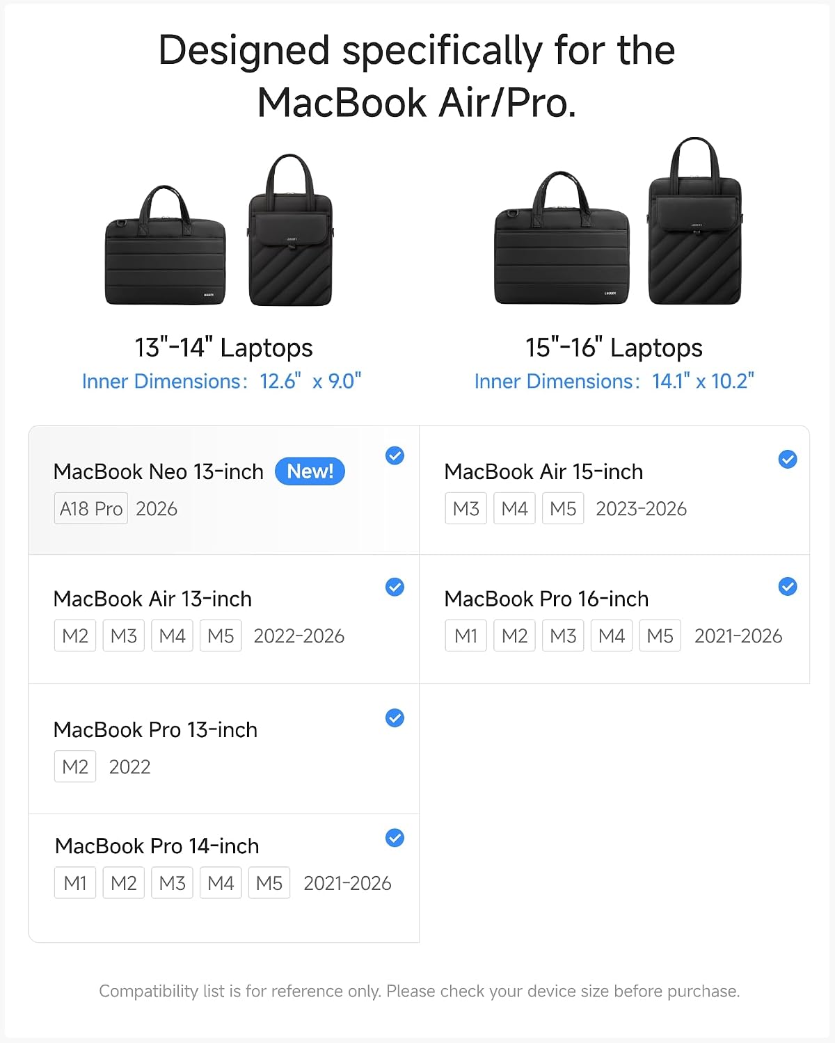 Designed specifically for the MacBook Air/Pro.

13"-14" Laptops Inner Dimensions: 12.6" X 9.0"
15"-16" Laptops Inner Dimensions: 14.1" x 10.2"

MacBook Neo 13-inch New!
A18 Pro 2026

MacBook Air 13-inch
M2 M3 M4 M5 2022-2026

MacBook Pro 13-inch
M2 2022

MacBook Pro 14-inch
M1 M2 M3 M4 M5 2021-2026

MacBook Air 15-inch
M3 M4 M5 2023-2026

MacBook Pro 16-inch
M1 M2 M3 M4 M5 2021-2026

Compatibility list is for reference only. Please check your device size before purchase.