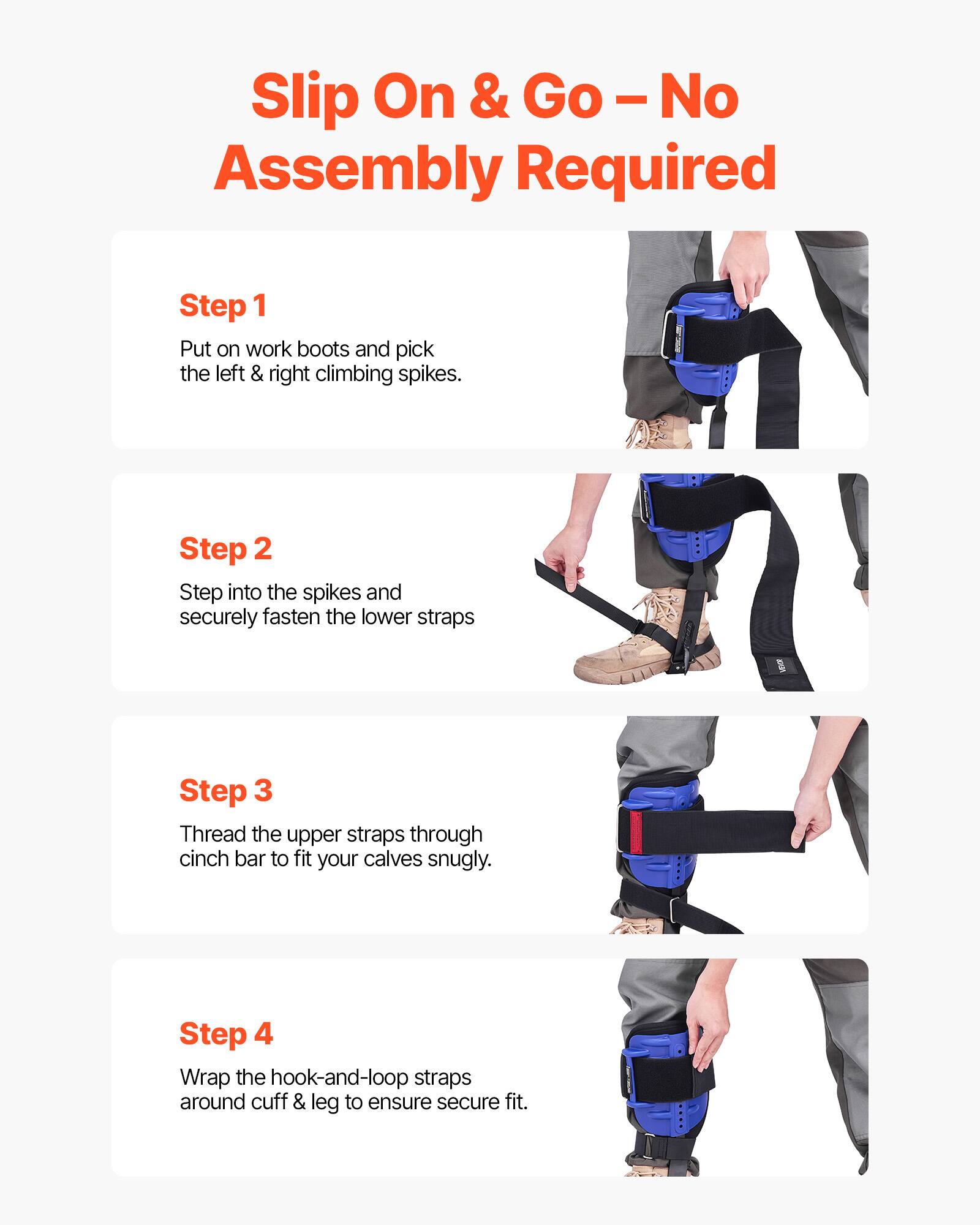 Slip On & Go - No Assembly Required

Step 1
Put on work boots and pick the left & right climbing spikes.

Step 2
Step into the spikes and securely fasten the lower straps.

Step 3
Thread the upper straps through cinch bar to fit your calves snugly.

Step 4
Wrap the hook-and-loop straps around cuff & leg to ensure secure fit.