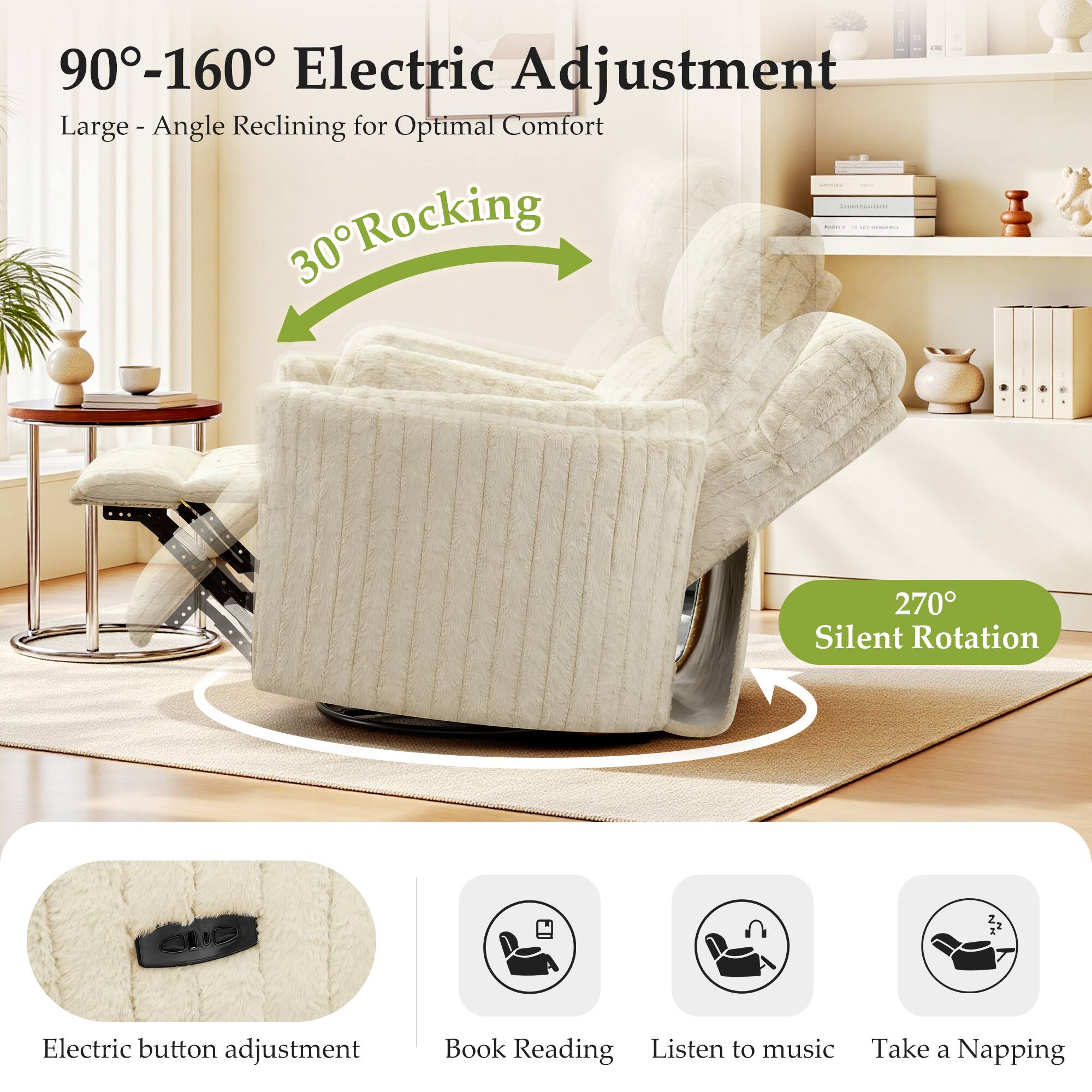 90°-160° Electric Adjustment  
Large - Angle Reclining for Optimal Comfort  

30° Rocking  

270° Silent Rotation  

Electric button adjustment  
Book Reading  
Listen to music  
Take a Napping