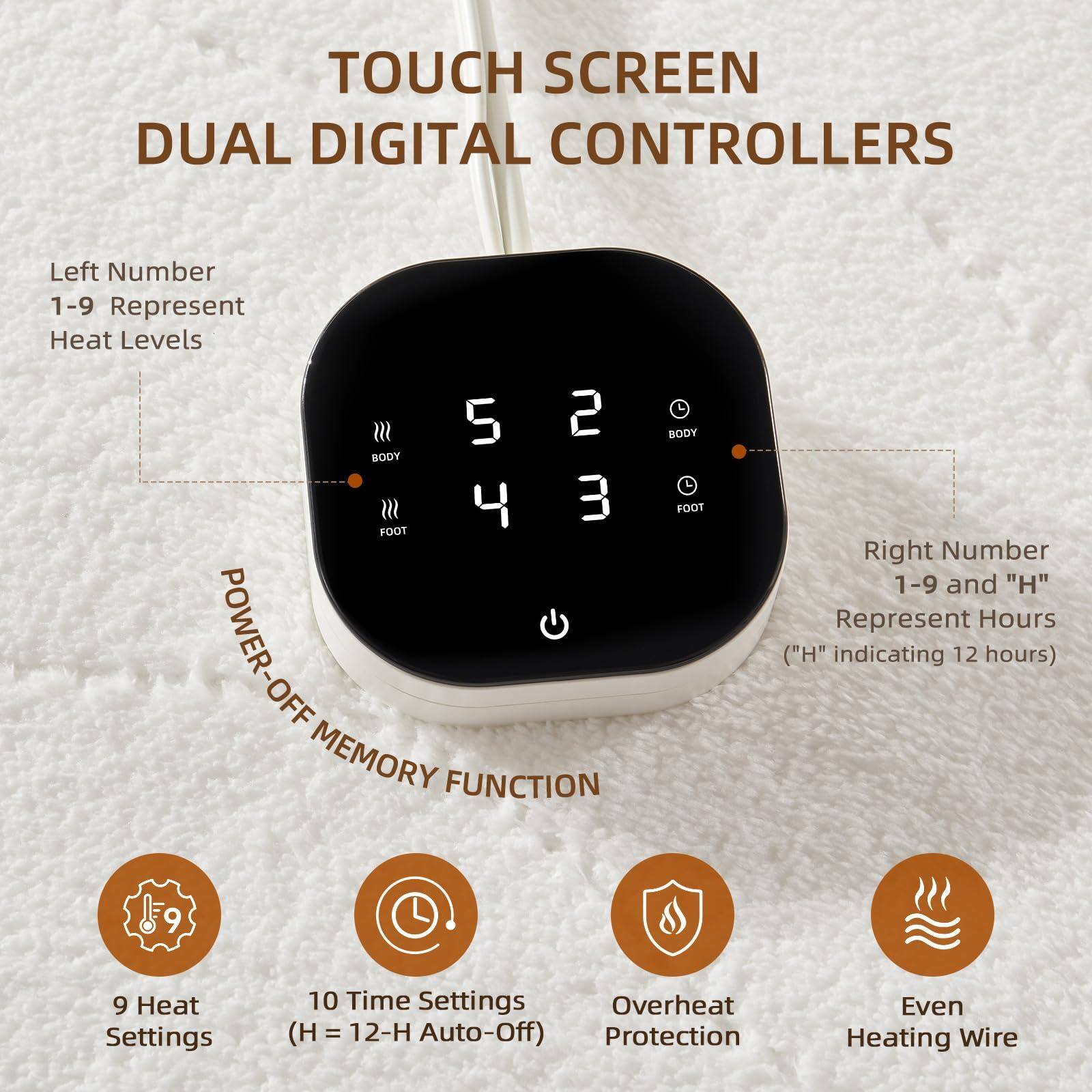 **TOUCH SCREEN DUAL DIGITAL CONTROLLERS**

- **Left Number 1-9 Represent Heat Levels**
  - BODY: 5
  - FOOT: 4

- **Right Number 1-9 and "H" Represent Hours ("H" indicating 12 hours)**
  - BODY: 2
  - FOOT: 3

- **POWER-OFF MEMORY FUNCTION**

- **9 Heat Settings**
- **10 Time Settings (H = 12-H Auto-Off)**
- **Overheat Protection**
- **Even Heating Wire**