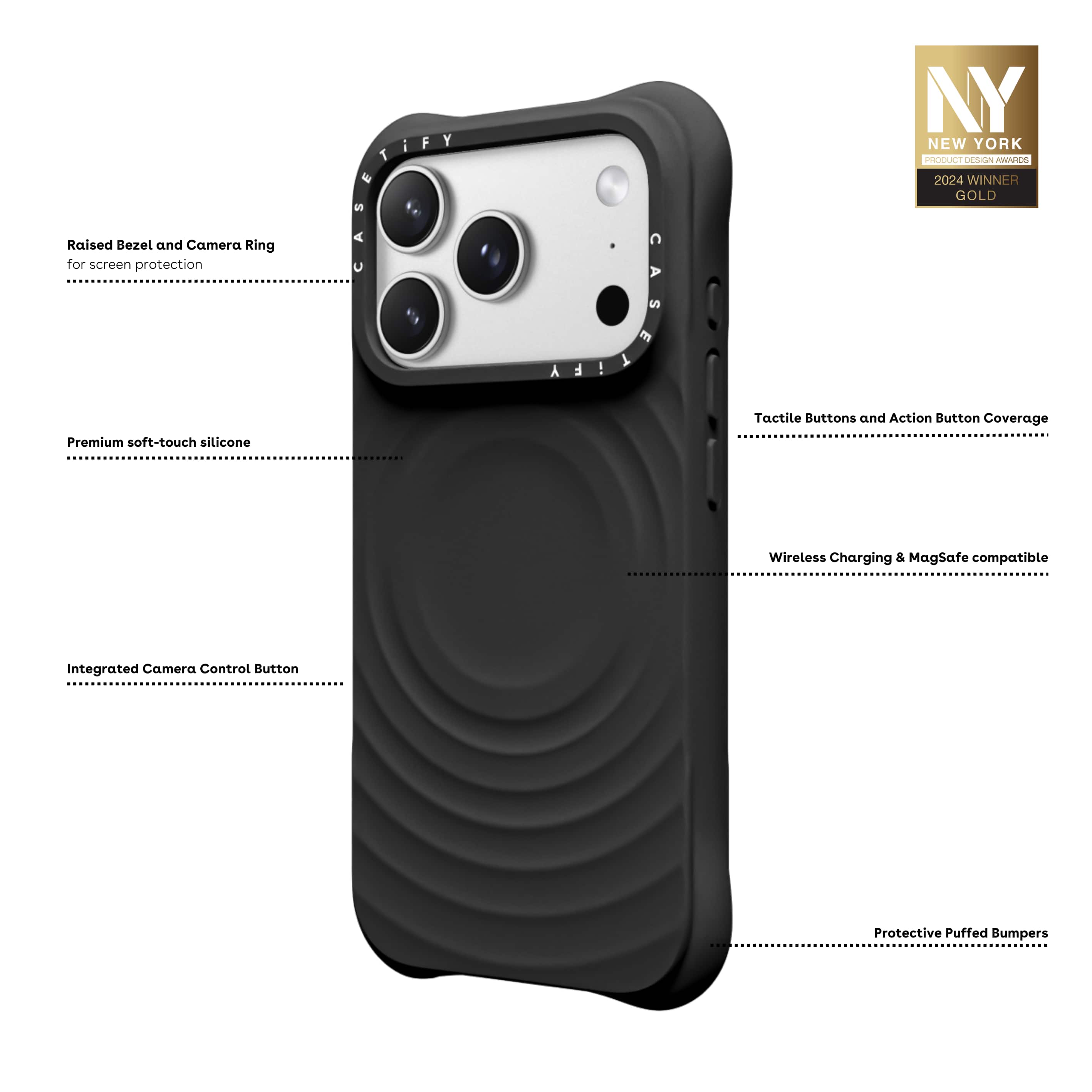 - Raised Bezel and Camera Ring for screen protection
- Premium soft-touch silicone
- Integrated Camera Control Button
- Tactile Buttons and Action Button Coverage
- Wireless Charging & MagSafe compatible
- Protective Puffed Bumpers
NY i F NEW YORK PRODUCT DESIGN AWARDS 2024 WINNER GOLD